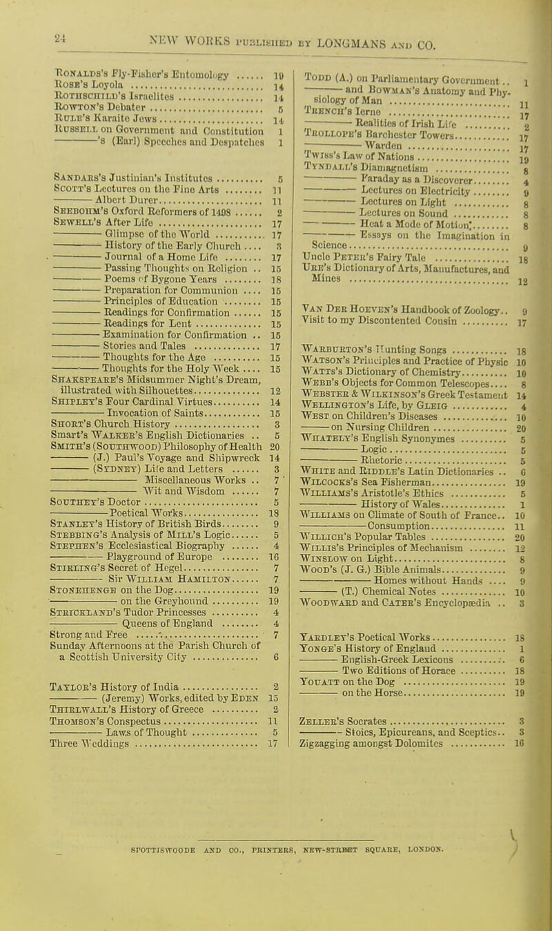 Eonalds's Fly-Fisher's Entomology ]|) Ko8E'a Loyola 14 Rothschild's Israelites i t Rowton's Debater B Role's Karaite Jews n Russell on Government and Constitution 1 's (Earl) Speeches and Despatches l Sandaes's Justinian's Institutes 5 Scott's Lectures ou the Fino Arts n Albert Durer 11 Seeboiim'b Oxford Reformers of 119S 2 Sewell's After Life 17 Glimpse of the World 17 History of the Early Church :i Journal of a Home Life 17 Passing Thoughts on Religion .. 15 Poems of Bygone Years 18 Preparation for Communion .... 15 Principles of Education 15 Readings for Confirmation 15 Readings for Lent 15 Examination for Confirmation .. 15 Stories and Tales 17 Thoughts for the Age 15 Thoughts for the Holy Week 15 Shakspeabe's Midsummer Night's Dream, illustrated with Silhouettes 12 Shipley's Four Cardinal Virtues 14 Invocation of Saints 15 Short's Church History 3 Smart's Walker's English Dictionaries .. 5 Smith's ( Sotjthwood) Philosophy of Health 20 (J.) Paul's Voyage and Shipwreck 14 (Sidney) Life and Letters 3 Miscellaneous Works .. 7 ' Wit and Wisdom 7 Southey's Doctor 5 Poetical Works 18 Stanley's History of British Birds 9 Stebbing's Analysis of Mill's Logic 5 Stephen's Ecclesiastical Biography 4 Playground of Europe 1G Stirling's Secret of Hegel 7 Sir William Hamilton 7 Stonehenge on the Dog 19 ' on the Greyhound 19 Strickland's Tudor Princesses 4 • Queens of England 4 Strong and Free '. ' 7 Sunday Afternoons at the Parish Church of a Scottish University City 6 Taylor's History of India 2 (Jeremy) Works, edited by Eden 15 Thirlvcaxl'b History of Greece 2 Thomson's Conspectus 11 Laws of Thought 5 Three Weddings 17 Todd (A.) on Parliamentary Government.. and Bowman's Anatomy and I'hy. siologyofMan * Trench's Icrno • Realities of Irish Li re \ Trollope'b liarchcstcr Towers Warden Twiss's Law of Nations Tvndall's Diamagnetism ......... Faraday as a Discoverer Lectures on Electricity 9 Lectures on Light 8 1 Lectures on Sound 8 Heat a Mode of Motion; 8 Essays on the Imagination in Science 9 Uncle Peter's Fairy Talc is Ure's Dictionary of Arts, Manufactures, and Mines J2 Van Dee Hoeven's Handbook of Zoology.. a Visit to my Discontented Cousin 17 Wahbuhton's Hunting Songs 18 Watson's Principles and Practice of Physic 10 Watts's Dictionary of Chemistry 10 Webb's Objects for Common Telescopes.... 8 Webster & Wilkinson's Greek Testament 14 Wellington's Life, by Gleig 4 West on Children's Diseases 10 on Nursing Children 20 Whately's English Synonymes 5 Logic 5 Rhetoric 5 White and Riddle's Latin Dictionaries .. 0 Wilcocks's Sea Fisherman 19 Williams's Aristotle's Ethics 5 History of Wales 1 Williams ou Climate of South of France.. 10 Consumption 11 Willich's Popular Tables 20 Willis's Principles of Mechanism 12 Winslow on Light 8 Wood's (J. G.) Bible Animals 9 Homes without Hands 9 (T.) Chemical Notes 10 Woodwaed and Catee's Encyclopaedia .. 3 Yaedley's Poetical Works is Yonge's History of England 1 English-Greek Lexicons 6 Two Editions of Horace 18 Youatt on the Dog 19 -on the Horse 19 Zellee's Socrates 3 Stoics, Epicureans, and Sceptics.. S Zigzagging amongst Dolomites 16 V BTOTTISWOODE AXD CO., ritlNTEKS, KKW-STRBET SQUARE, LOXDOS.