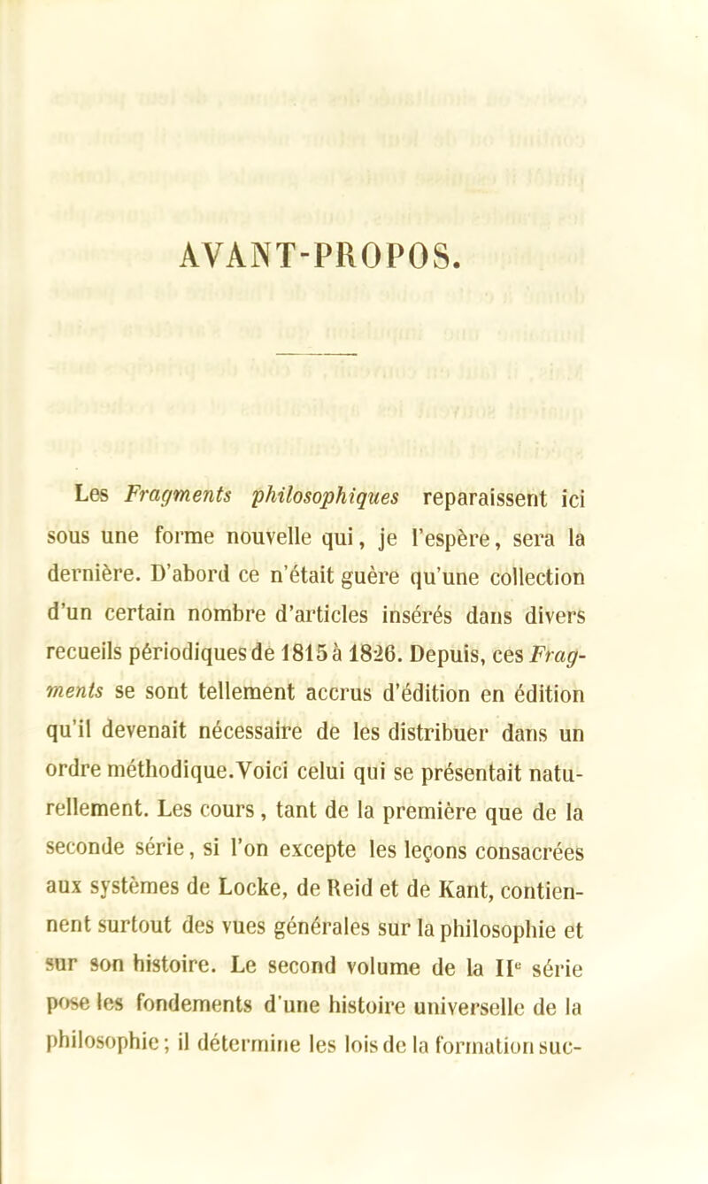AVANT-PROPOS. Les Fragments philosophiqnes reparaisserit ici sous une forme nouvelle qui, je l’espere, sera la derni&re. D’abord ce n’etait guere qu’une collection d’un certain nombre d’articles inseres dans divers recueils p6riodiquesde 1815a 1826. Depuis, ces Frag- ments se sont tellement accrus d’edition en edition qu’il devenait necessaire de les distribuer dans un ordre methodique.Voici celui qui se presentait natu- rellement. Les cours , tant de la premiere que de la seconde serie, si Ton excepte les lemons consacrees aux systemes de Locke, de Reid et de Kant, contien- nent surtout des vues generates sur la philosophie et sur son histoire. Le second volume de la IL sdrie pose les fondements d une histoire universelle de la philosophie; il determine les loisde la formation sue-