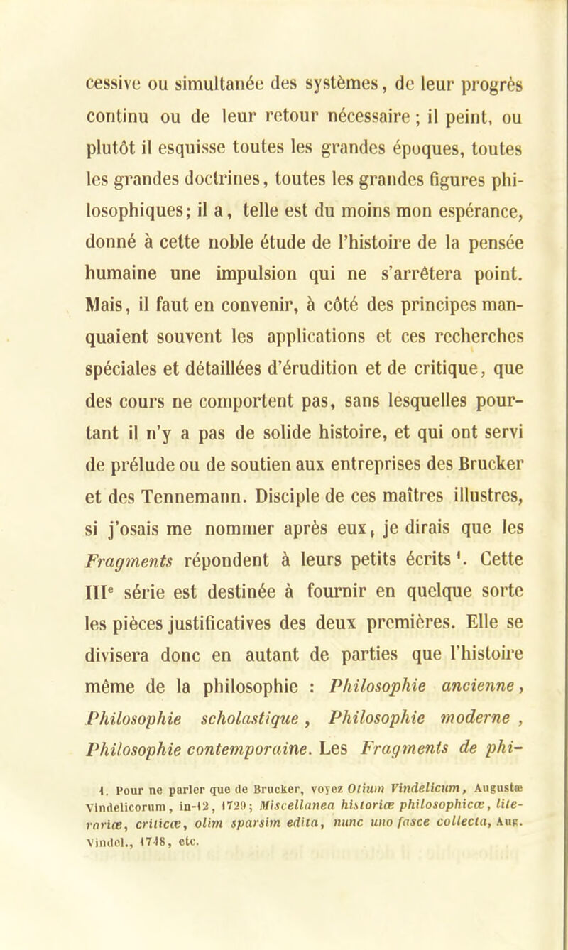 cessive ou simultanee des systemes, de leur progres conlinu ou de leur retour n^cessaire; il peint, ou plutot il esquisse toutes les grandes epoques, toutes les grandes doctrines, toutes les grandes figures phi- losophiques; il a, telle est du moins raon esperance, donn6 a celte noble 6tude de l’histoire de la pensee humaine une impulsion qui ne s’arr6tera point. Mais, il fauten convenir, a c6t6 des principes man- quaient souvent les applications et ces recherches speciales et d6taillees d’erudition et de critique, que des cours ne comportent pas, sans lesquelles pour- tant il n’y a pas de solide histoire, et qui ont servi de prelude ou de soutien aux entreprises des Brucker et des Tennemann. Disciple de ces maitres illustres, si j’osais me nommer apr6s eux, je dirais que les Fragments repondent & leurs petits Merits1. Cette IIIe s6rie est destin^e a fournir en quelque sorte les pieces justificatives des deux premieres. Elle se divisera done en autant de parties que l’histoire m6me de la philosophic : Philosophic ancienne, Philosophic scholastique, Philosophic moderne , Philosophic contemporaine. Les Fragments de phi- Pour ne parler que de Brucker, voycz Otium Vindelicttm, August® Vtndelicorura, in-t2, 1729; Miscellanea historice philosophical, lite- rarlce, crilicce, olim sparsim edita, nunc uno fasce collecia, Aug. Vindel., 1748, etc.