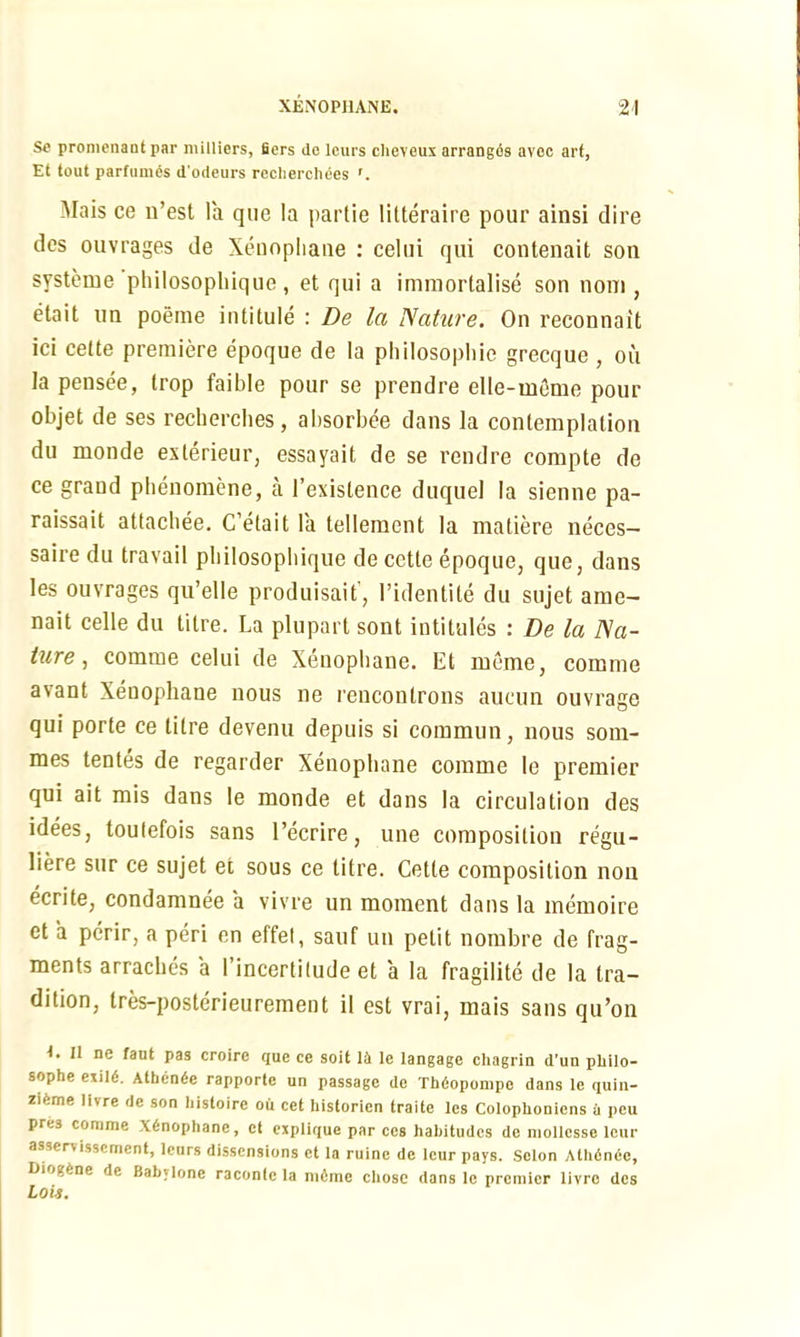 Se promcnaut par milliers, fiers do lours cheveux arranges avcc art, Et tout parfumes d'odeurs recherchees Mais ce n’est la que la partie litteraire pour ainsi dire des ouvrages de Xeuopliane : celui qui contenait son systeme pliilosopliique , et qui a immortalise son noni, etait tin poeme intitule : De la Nature. On reconnait ici cette premiere epoque de la philosophic grecque , ou Iapensee, trop faible pour se prendre elle-meme pour objet de ses recherches, absorbee dans la contemplation du monde exterieur, essayait de se rendre compte de ce grand phenomene, a l’existence duquel la sienne pa- raissait attacbee. C’etait la tellement la matiere neces- saire du travail pliilosopliique de cette epoque, que, dans les ouvrages qu’elle produisait, l’identite du sujet ame- nait celle du titre. La plupart sont intitules : De la Na- ture , comme celui de Xenopbane. Et mime, comme avant Xeuopliane nous ne rencontrons aucun ouvrage qui porle ce titre devenu depuis si commun, nous som- mes tentes de regarder Xenopbane comme le premier qui ait mis dans le monde et dans la circulation des idees, toulefois sans l’ecrire, une composition regu- liere sur ce sujet et sous ce titre. Cette composition non ecrite, condamnee a vivre un moment dans la memoire et a perir, a peri en effel, sauf un petit nombre de frag- ments arraches a I’incertilude et a la fragilite de la tra- dition, tres-posterieurement il est vrai, mais sans qu’on 1. II ne fan! pas croire que ce soil 14 le langage chagrin d’un plrilo- sophe exlld. Atben<$e rapporte un passage de Thdopompe dans le quin- zifeme livre de son histoire ou cet hisforien traitc les Colophonicns a pcu pre3 comme X6nophane, ct cxplique par ccs habitudes de mollcsse lour asservissement, lours dissensions et la ruine de leur pays. Solon Athdnee, Diogene de Babylone raconte la mfime chose dans le premier livre des Lois.