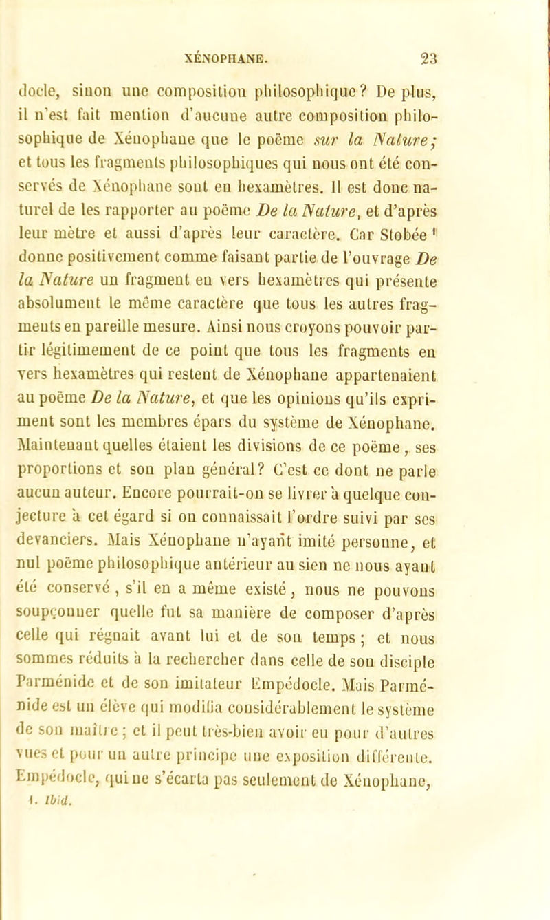 docle, siuon unc composition philosophicjue ? De plus, il n’est fait mention d’aucune autre composition philo- sopliique de Xenophane que le poeme sur la Nature; et tous les fragments philosophiques qui nous ont ete con- serves de Xenophane sout en hexametres. II est done na- turel de les rapporter au poeme De la Nature, et d’apres leur metre et aussi d’apres leur caractere. Car Stobee 1 donne positivement comme faisant parlie de l’ouvrage De la Nature un fragment eu vers hexametres qui presente absolumeut le meme caractere que tous les autres frag- ments en pareille mesure. Ainsi nous croyons pouvoir par- tir legitimement de ce point que tous les fragments en vers hexametres qui restent de Xenopliane appartenaient au poeme De la Nature, et que les opinions qu’ils expri- ment sont les membres epars du systeme de Xenophane. Maintenant quelles etaient les divisions de ce poeme, ses proportions et son plan general? C’est ce dont ne parie aucuu auteur. Encore pourrait-on se livrer a quelque con- jecture a cet egard si on connaissait I’ordre suivi par ses devanciers. Mais Xenophane n’ayant imite personne, et nul poeme philosophique anterieur au sien ue nous ayant etc conserve, s’il en a meme existe, nous ne pouvons soupeonuer quelle ful sa maniere de composer d’apres celle qui regnait avant lui et de son temps ; et nous sommes reduits a la rechercher dans celle de sou disciple Parmenide et de son imilateur Empedocle. Mais Parme- nide est un eleve qui raodifia considerablement le systeme de sou maiti e ; et il peut Ires-bien avoir eu pour d’aulres Mies et pour un autre principe une exposition differeule. Empedocle, quiue s’ecarta pas seulement de Xenophane, 1. Ibid.