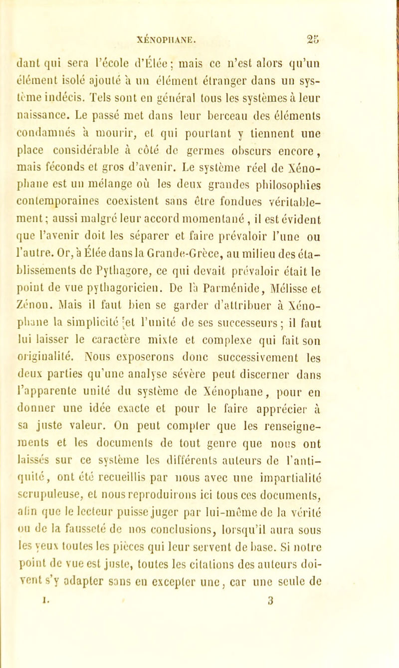Of dant qui sera Pecole d’Elee; mais ce n’est alors qu’un element isole ajoule a un element etranger dans un sys- teme indecis. Tels sont en general tons les systemes a leur naissance. Le passe met dans leur berceau des elements condamnes a mourir, el qui pourlant y tiennent une place considerable a cote de germes obscurs encore, mais feconds et gros d’avenir. Le systeme reel de Xeno- pliane est un melange on les deux grandes pbilosophies contemporaines coexistent sans elre fondues yerilable- ment; aussi rnalgre leur accord momenlane , il est evident que l’avenir doit les separer et faire prevaioir l’une ou l’autre. Or, a Elee dans la Grande-Grece, au milieu deseta- blissements de Pytliagore, ce qui devait prevaioir etait le point de vue pythagoricien. De la Parm6nide, Melissc et Zenou. Mais il faut bien se garder d’attribuer a Xeno- pbane la simplicity 'et l’unite de ses successeurs; il faut Ini laisser le caractcre mixle et complexe qui fait son origiualite. Nous exposerons done successivcment les deux parties qu’une analyse severe peut discerner dans fapparenle unite du systeme de Xenophane, pour en donner une idee exacle et pour le faire apprecier a sa juste valeur. Ou peut compler que les renseigne- menls et les documents de tout genre que nous out laisses sur ce systeme les differenls auteurs de 1’anti- quilc, ont etc recueillis par nous avec une impartiality scrupuleuse, et nousreproduirons ici tous ces documents, alin que le lecteur puisse juger par lui-memedc la verile ou de la faussete de nos conclusions, lorsqu’il aura sous les yeux toutes les pieces qui leur servent de base. Si noire point de vue est juste, toutes les citations des auteurs doi- vents’y adapter sons en excepter une, car une scule de