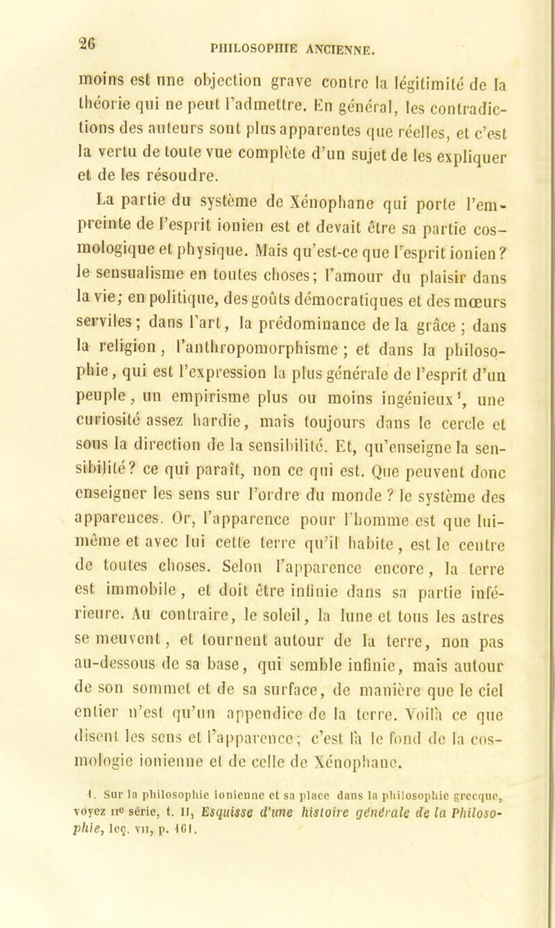 PIIILOSOPIHE ANCIENNE. moins est nne objection grave contre la Iegitimite de la theorie qui ne peut Padmettre. En general, les contradic- tions des auteurs sont plus apparentes que reelles, el c’est la vei tu de toule vue complete d un sujet de les expliquer et de les resoudre. La partie du systeme de Xenophane qui porte l’cm- preinte de 1 esprit ionien est et devait elre sa partie cos- mologique et physique. Mais qu’est-ce que lresprit ionien ? ie sensualisme en toutes choses; 1 amour du plaisir dans la vie; en politique, des gouts democratiques et desmoeurs seryiles; dans Part, la predominance de la grace ; dans la religion, Panthropomorphisme ; et dans la philoso- phic, qui est l’expression la plus generate de Pesprit d’un peuple, un empirisme plus ou moins ingenieux1, une curiosite assez hardie, mais toujours dans Ie cercle et sous la direction de la sensibilite. Et, qu’enseigne la sen- sibilite? ce qui parait, non ce qui est. Que peuvent done enseigner les sens sur l’ordre du monde ? Ie systeme des appareuces. Or, l’apparence pour I'homme est que lui- meme et avec lui cette lerre qu’ii habile, est le centre de toutes choses. Selon l’apparence encore, la lerre est immobile, et doit etre inflnie dans sa partie infe- rieure. Au contraire, le soleil, la lune et tons les astres se meuvent, et tourneut autour de la terre, non pas au-dessous de sa base, qui semble infinic, mais autour de son sommet et de sa surface, de maniere que le del enlier n’esl qu’un appendice de la terre. Voila ce que disent les sens et Papparence; c’est la le fond de la cos- mologie ionienne el de celle de Xenophane. Sur la philosophic ionienne et sa place dans la philosophic grccque, voyez ne sdrie, t. ii, Esquisse d’une histoire gdndralc de la Philoso- phie, Icq. vij, p. 161.