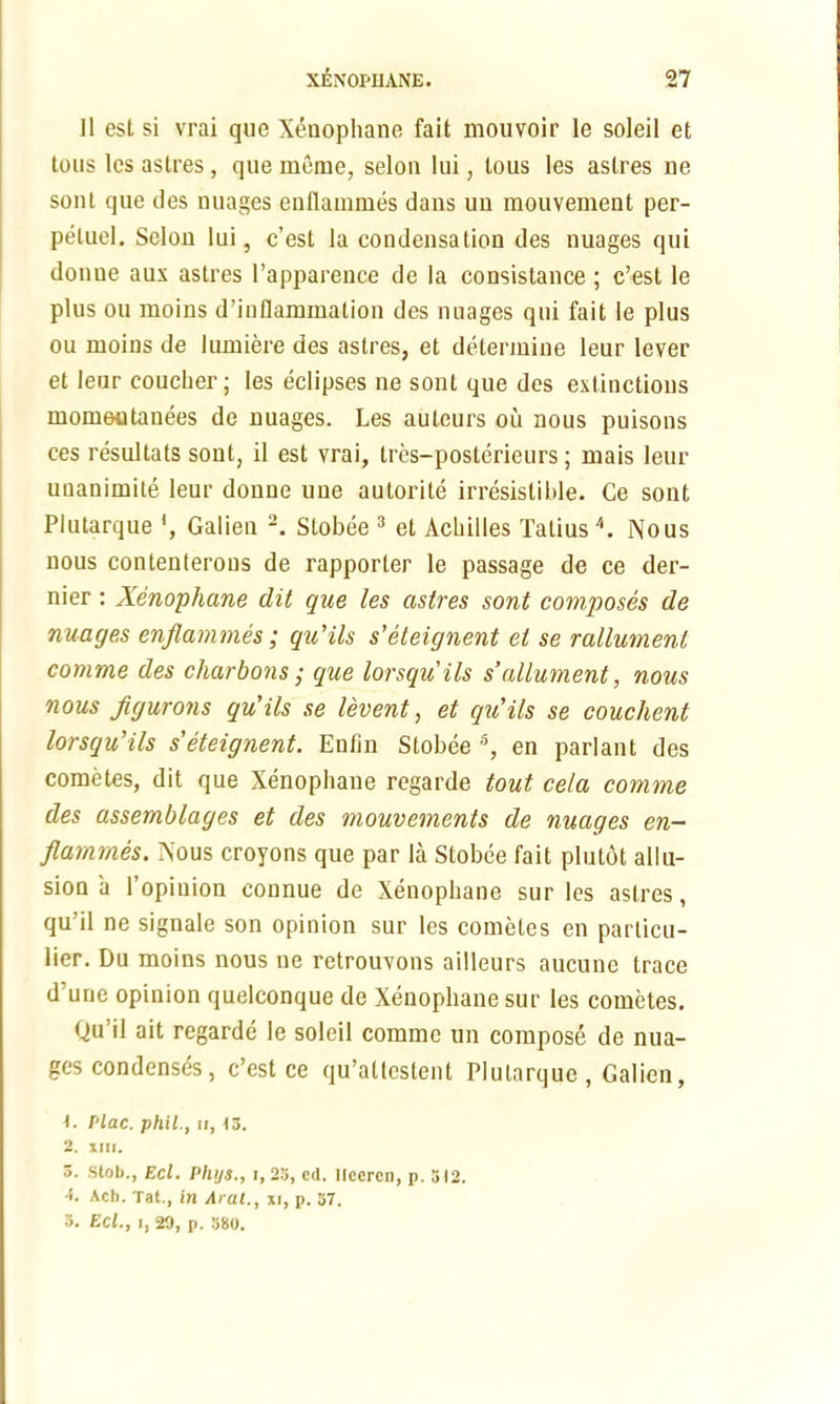 Jl est si vrai que Xenophane fait mouvoir le soleil et tons les astres, que memc, selon lui, lous les astres ne sont que lies nuages enflammes dans un mouvement per- peluel. Selou lui, c’est la condensation des nuages qui donue aux astres l’apparence de la consistance ; c’est le plus ou raoins d’inflammation des nuages qui fait le plus ou ruoins de lumiere des astres, et determine leur lever et leur couclier; les eclipses ne sont que des extinctions momeutanees de nuages. Les auteurs ou nous puisons ces resultats sont, il est vrai, tres-posterieurs; mais leur unanimile leur donue une autorite irresistible. Ce sont Plutarque Galien 2. Stobee 3 et Acbilles Talius4. Nous nous contenterons de rapporter le passage de ce der- nier : Xenophane dit que les astres sont composes de nuages enflammes; qu'ils s’eteignent et se rallument comme des charbons; que lorsqu’ils s’allument, nous nous flgurons qu'ils se levent, et qu'ils se couchent lorsqu’ils s’eteignent. Enfin Stobee 5, en parlant des cometes, dit que Xenophane regarde tout ce/a comme des assemblages et des mouvements de nuages en- flammes. Nous croyons que par la Stobee fait plutot allu- sion a l’opiuion connue de Xenophane sur les astres, qu’il ne signale son opinion sur les cometes en particu- lar. Du moins nous ne retrouvons ailleurs aucune trace d’une opinion quelconque de Xenophane sur les cometes. Qu’il ait regarde le soleil comme un compose de nua- ges condenses, c’est ce qu’attestent Plutarque, Galien, Plac. phil., ii, 13. 2. xni. 3. Slob., Eel. Phys., 1,23, cd. Ilccrcn, p. 512. A. Ach. Tat., in Aral., xi, p. 57. 3. Eel., i, 20, p. 580.