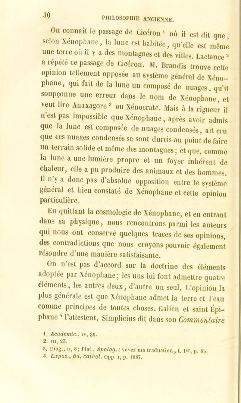 On connait le passage de Ciceron 1 ou il est dit que selon Xenophane, la lune est habitee, qu’clle est menie une terre ou il y a des montagnes et des villes Lactance2 a repete ce passage de Ciceron. M. Brandis trouve cette opinion tenement opposee an systeme general de Xeno- phane, qui fait de la lune un compose de nuages, qu’il soup?onne une erreur dans le nom de Xenophane et vent lire Anaxagore 2 ou Xeuocrate. Mais a la rigueur il n est pas impossible que Xenophane, apres avoir admis que la lune est composee de nuages condenses, ait cru que ces nuages condenses se sont durcis au point de faire un terrain solide et meme des montagnes; et que, comme la lune a une lumiere propre et un foyer inherent de chaleur, elle a pu produire des animaux et des liommes. Il n y a done pas d absolue opposition entre le systeme general et bien constate de Xenophane et cette opinion particuliere. En quittant la cosmologie de Xenophane, et en entrant dans sa physique, nous rencontrons parmi les auteurs qui nous ont conserve quelques traces de ses opinions, des contradictions que nous croyons pouvoir egalement resoudre d’uue maniere satisfaisante. On n’est pas d’accord sur la doctrine des elements adoptee par Xenophane; les uus lui font admettre quatre elements, les autres deux, d’autre un seul. L’opinion la plus generale est que Xenophane admet la terre et 1’eau comme principes de toutes choses. Galien et saint Epi- pliane 1 attestent, Simplicius dit dans son Coinvienlciire 1. Academic., iv, 39. 2. hi, 25. 5. Diog., n, 8; Plal., Apolog.; voycz ma traduction, t. ler, p, ss. •5. Expos., fid. calhol. Opp. j, p. 1087.