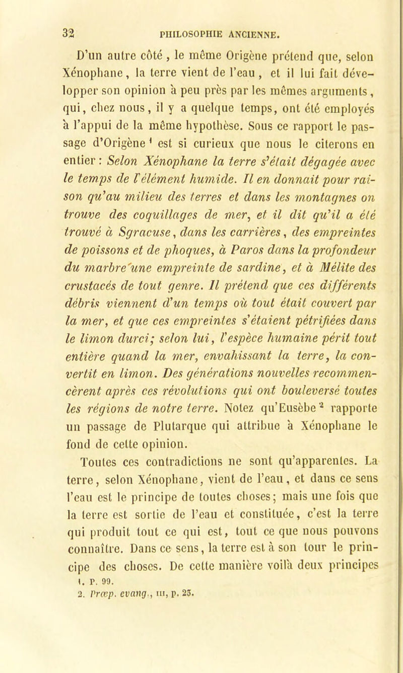 D’un autre cote , le meme Origene pretend que, scion Xenophane, la terre vient de l’eau , et il lui fait deve- lopper son opinion a peu pres par les memes arguments, qui, cliez nous, il y a quelque temps, ont ele employes a l’appui de la mSme hypolhese. Sous ce rapport le pas- sage d’Origene 1 est si curieux que nous le citerons en entier: Selon Xenophane la terre s’elait degagee avec le temps de l'element humide. Il en donnait pour rai- son qu’au milieu des terres et dans les montagnes on trouve des coquillages de mer, et il dit qu’il a ele trouve a Sgracuse, dans les carrieres, des empreintes de poissons et de phoques, a Paros dans la profondeur du marhre'une empreinte de sardine, et a Melite des crustaces de tout genre. 11 pretend que ces differents debris viennent d'un temps ou tout etait couvert par la mer, et que ces empreintes s'etaient petrifees dans le limon durci; selon lui, I'espece humaine perit tout entiere quand la mer, envahissant la terre, la con- vertit en limon. Des generations nouvelles recommen- cerent apres ces revolutions qui ont bouleverse toutes les regions de notre terre. Nolez qu’Eusebe2 rapporte un passage de Plutarque qui altribue a Xenopbane le fond de cette opinion. Toutes ces contradictions ne sont qu’apparenles. La terre, selon Xenophane, vient de l’eau, et dans ce sens l’eau est le principe de toutes choses; mais une fois que la terre est sortie de l’eau et constituee, c’est la terre qui produit tout ce qui est, tout ce que nous pouvons connaitre. Dans ce sens, la terre est a son tour le prin- cipe des cboses. De cette maniere voila deux principes 1. r. 99. 2. Prccp. evang., in, p. 23.