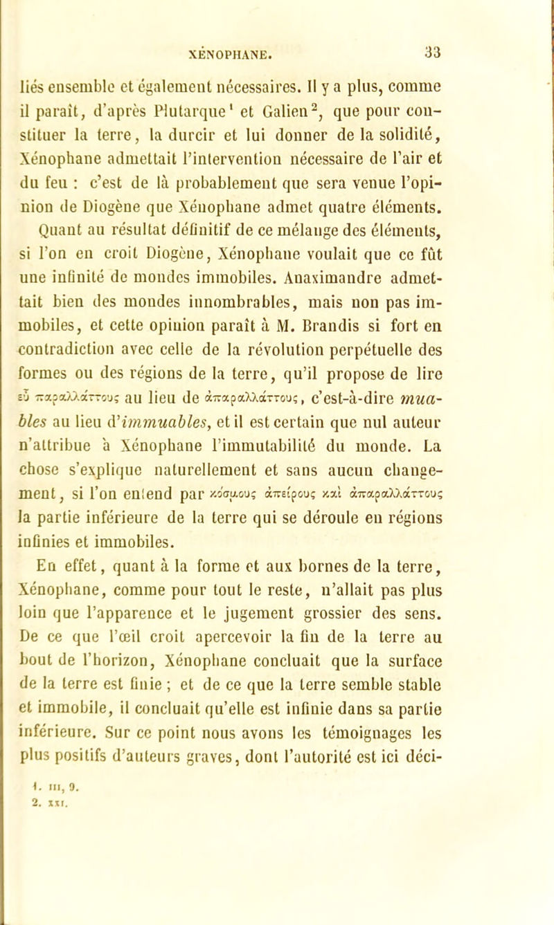 lies ensemble et egalement necessaires. 11 y a plus, comme il parait, d’apres Plutarque1 et Galien2, que pour con- stituer la terre, la durcir et Iui donner de la solidite, Xenophane admettait l’intervention necessaire de Pair et du feu : c’est de la probablement que sera venue l’opi- nion de Diogene que Xenophane admet quatre elements. Quant au resultat defluitif de ce melange des elements, si Ton en croit Diogene, Xenophane voulait que ce fut une infinite de mondes immobiles. Anaximandre admet- tait bien des mondes innombrables, mais non pas im- mobiles, et cette opinion parait a M. Brandis si fort en contradiction avec celle de la revolution perpetuelle des formes ou des regions de la terre, qu’il propose de lire eO -ajiaW.a—o’j; au lieu de a-apaXXarTou;, e’est-a-dire mua- bles au lieu d'immuables, etil est certain que nul auteur n’altribue a Xenophane l’immutabililS du monde. La chose s’explique nalurellement et sans aucun change- men t, si l’on enlend par xo'ffuouj aimpou; y.-A a7vapaXXaxTou; la partie inferieure de la terre qui se deroule en regions inflnies et immobiles. En effet, quant a la forme et aux homes de la terre, Xenophane, comme pour tout le reste, n’allait pas plus loin que l’appareuce et le jugement grossier des sens. De ce que l’ceil croit apercevoir la fin de la terre au bout de l’horizon, Xenophane concluait que la surface de la terre est flnie ; et de ce que la terre semble stable et immobile, il concluait qu’elle est infinie dans sa partie inferieure. Sur ce point nous avons les temoignages les plus posilifs d’auteurs graves, dont l’autorite est ici deci- 1. HI, 9. 2. xii.