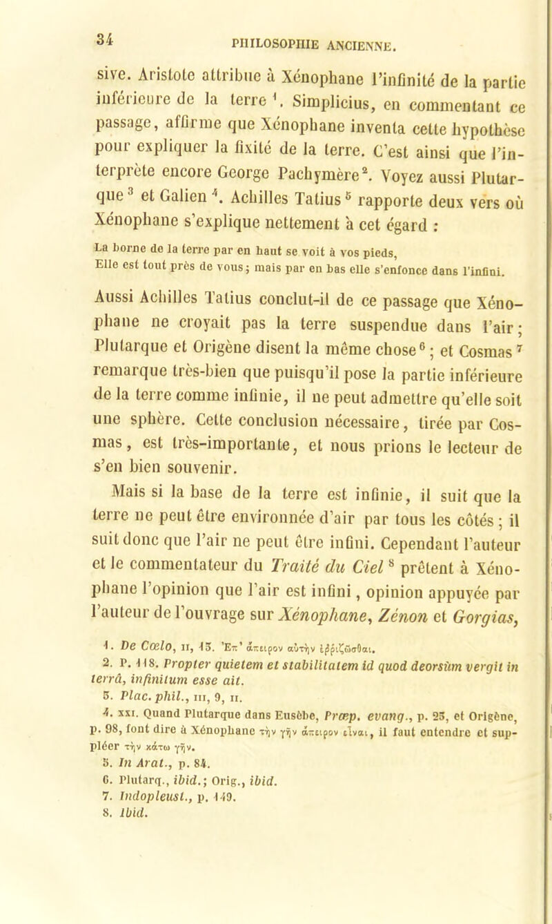 sive. Aristote attribue a Xenophane l’infinite de la partie inlet ieure de la lerre \ Simplicius, en commentant ce passage, afflrme que Xenophane invenla cette hypolhcse poui expliquer la lixile de la lerre. C’est ainsi que Pin- terprete encore George Pachymere2. Voyez aussi Plutar- que' el Galien Achilles Tatius5 rapporte deux vers oil Xenophane s’explique nettement a cet egard : La home de la lerre par en bant se voit a vos pieds, Elle est lout pres de vous; mais par en bas eUe s’enlonce dans l'infini. Aussi Achilles Tatius conclut-il de ce passage que Xeno- phane ne croyait pas la terre suspendue dans Pair; Plutarque el Origene disent la meme chose6; et Cosmas7 remarque tres-bien que puisqu’il pose la partie inferieure de la terre comrne inlinie, il ne peut admetlre qu’elle soit une sphere. Cette conclusion necessaire, liree par Cos- mas , est tres-imporlanle, et nous prions le lecteur de s’en bien souvenir. Mais si la base de la terre est inlinie, il suit que la terre ne peut etre environnee d’air par tous les cotes ; il suit done que Pair ne peut etre infini. Cependant Pauteur et le commentateur du Trade du Ciel8 pretent a Xeno- phane Popinion que Pair est inflni, opinion appuyee par Pauteur de Pouvrage sur Xenophane, Zenon et Gorgias, 1. De Ccelo, H, 15. 'Eit' a-sipov auTT]V IjJpiiJOaOai. 2. p. 118. Propter quietem el stabilitatem id quod deorsiim vergit in terra, infinitum esse ait. 5. Plac. phil., hi, 9, h. A. xxi. Quand Plutarijue dans Eusibe, Pratp. evang., p. 25, et Origfcne, 1). 98, font dire a Xinopbane ttjv piv a-eipov elvai, il faut entendre et sup- plier tIjv xdxw yijv. 5. In Arat., p. 84. C. Plutarq., ibid.; Orig., ibid. 7. Indopleusl., p. 119. 8, ibid.
