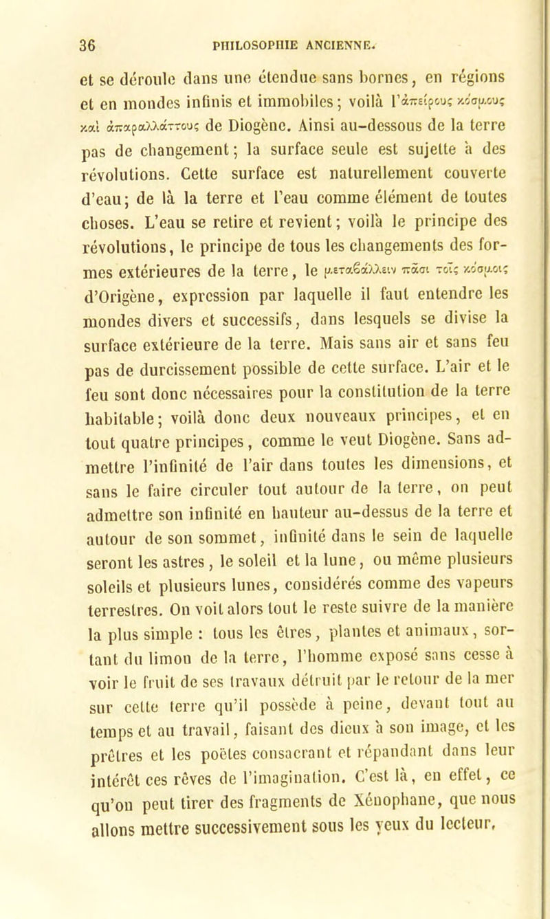 et se deroule dans une etendue sans homes, en regions et en mondes infinis et immobiles; voila V&iceipwi y.dao.ou; y.al a7iapaUaTTou; de Diogene. Ainsi au-dessous de la terre pas de changement; la surface seule est sujette a des revolutions. Cette surface est naturellenient couverte d’eau; de la la terre et 1’eau coinme element de toutes clioses. L’eau se retire et revient; voila le principe des revolutions, le principe de tous les changements des for- mes exterieures de la terre, le raSdxxetv nuai toT?xc'aaot; d’Origene, expression par laquelle il faul entendre les mondes divers et successifs, dans lesquels se divise la surface exterieure de la terre. Mais sans air et sans feu pas de durcissement possible de cette surface. L’air et le feu sont done necessaires pour la constitution de la terre habitable; voila done deux nouveaux principes, et en lout quatre principes, comme le veut Diogene. Sans ad- mettre l’infinile de l’air dans toutes les dimensions, et sans le faire circuler lout autour de la terre, on peut admettre son infinite en hauteur au-dessus de la terre et autour de son somrnet, infinite dans le sein de laquelle seront les astres, le soleil et la lune, ou meme plusieurs soleils et plusieurs lunes, considers comme des vapeurs lerrestres. On voilalors lout le reste suivre de la maniere la plus simple : tous les elres, plantes et animaux, sor- tant du limon de la terre, l’homme expose sans cesse a voir le fruit de ses travaux detruit par le relour de la mer sur cette terre qu’il possede a peine, devant lout au temps et au travail, faisant des dieux a son image, et les pretres et les poetes consacrant et repandant dans leur interet ces reves de rimagination. C’est la, en eftet, ce qu’ou peut tirer des fragments de Xenophane, que nous allons mettre succcssivement sous les veux du lecteur,
