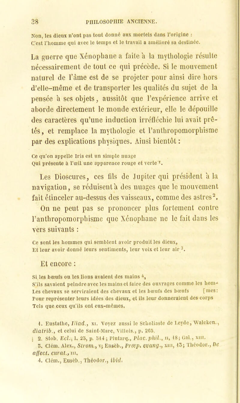 Non, lcs dieux n’ont pas tout donnd aux mortels dans l’originc : C’cst l’liomme qui avec le temps et lc travail a amdliord sa dcstindc. La guerre que Xenophane a faite a la mythologie resulte necessairement de toul ce qui precede. Si Ie mouvement nalurel de l’ame est de se projeter pour ainsi dire hors d’elle-meme et de transporter les qualites du sujet de la pensee a ses objets, aussitot quc l’experience arrive et aborde directement le monde exterieur, elle le depouille des caracteres qu’une induction irreflechie lui avait pre- les, et remplace la mythologie et l’anthropomorphisme par des explications physiques. Ainsi bientot: Ce qu’on appelle Iris est un simple nuage Qui prdsente d l’oeil une apparence rouge et verte T. Les Dioscures, ces fils de Jupiter qui president a la navigation, se reduisenta des nuages que le mouvement fait etinceler au-dessus des vaisseaux, comme des astres2. On ne peut pas se prononcer plus fortement conlre l’anthropomorpbisme que Xenophane ne le fait dans les vers suivants: Ce sont les homines qui semblent avoir produit les dieux, Et leur avoir donnd leurs sentiments, leur voix el leur air 3. Et encore: Si les bceufs ou lcs lions avaient des mains *, S’ils savaient peindre avec les mains et faire des ouvragcs comme les bom-* Les chevaux se serviraient des cbevaux et les boeufs des boeufs [mes: Tour representer leurs idecs des dieux, et ils leur donneraient des corps Tcls que ceux qu’ils ont eux-rafimcs. 1. Eustatbc, Iliad., xi. Voycz aussi le Scboliaslc de Leydc, Walcken., diatrib., et celui de Saint-Marc, Xillois., p. 2C5. j 2. Stob. Ecl., 1. 25, p. bt-t; Plutarq., Plac.phil., h, IS; Cal., xm. 5. C16m. Alex., Strom., v; Eusdb., Prccp. evangxm, 13; Tbdodor., De affect, curat., hi. ■i. C16m., Eusfcb., Thiodor., ibid,