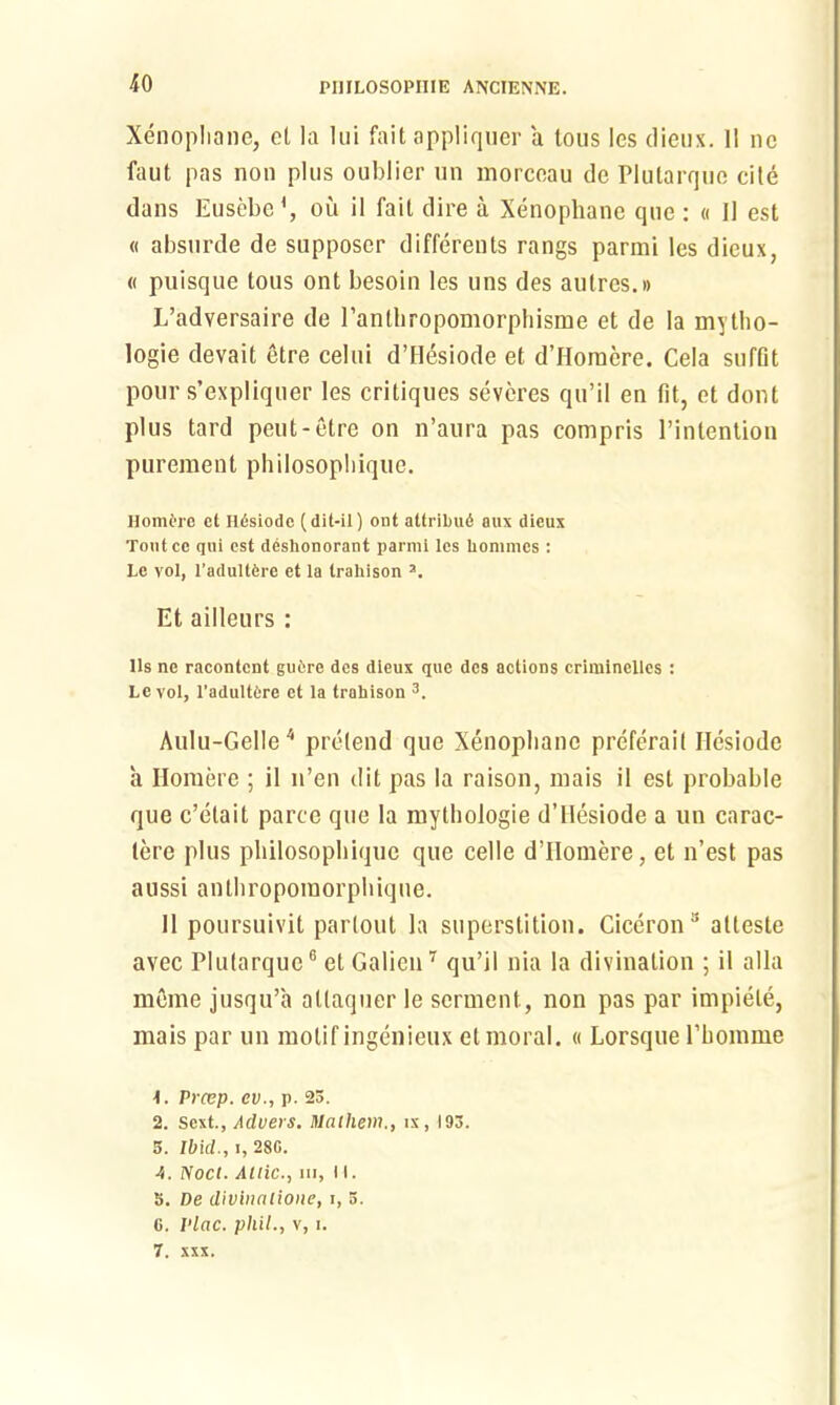 Xenopliane, cl la lui fait appliquer a tous les dieux. 11 nc faut pas non plus oublier un morcoau dc Plutarque cite dans Eusebe1, ou il fait dire a Xenopliane que: « II est « absurde de supposer differents rangs parmi les dieux, « puisque tous ont besoin les uns des autres.i) L’adversaire de rantbropomorpliisme et de la mytlio- logie devait etre celui d’Hesiode et d’Homere. Cela sufDt pour s’expliquer les critiques severes qu’il en fit, et dont plus tard peut-etre on n’aura pas compris 1’intention pureraent philosopbique. Homere ct Ildsiodc (dit-il) ont altribud aux dieux Tout cc qui est deshonorant parmi les Uonimcs : Le vol, l’adultfere et la traliison 3. Et ailleurs: lls ne racontent gu6re des dieux que des actions criminelles : Le vol, 1’adultOre et la trahison 3. Aulu-Gelle4 pretend que Xenopliane preferait Ilesiode a Homere ; il n’en dit pas la raison, mais il est probable que e’etait parce que la mythoiogie d’Hesiode a un carac- tere plus philosopbique que celle d’Homere, et n’est pas aussi anthropoinorpliique. 11 poursuivit partout la superstition. Ciceron3 atteste avec Plutarque6 et Galien7 qu’il nia la divination ; il alia mcme jusqu’a attaquer le serment, non pas par impiele, mais par un motif ingenieux et moral. « Lorsque 1’bomme Prcep. ev., p. 25. 2. sext., Aduevs, hlalhem., ix, 193. 5. Ibid., i, 280. 4. Noel. Allic., hi, 11. 5. De divinalione, i, 5. 6. l'lac. phil., v, i. 7. xxx.