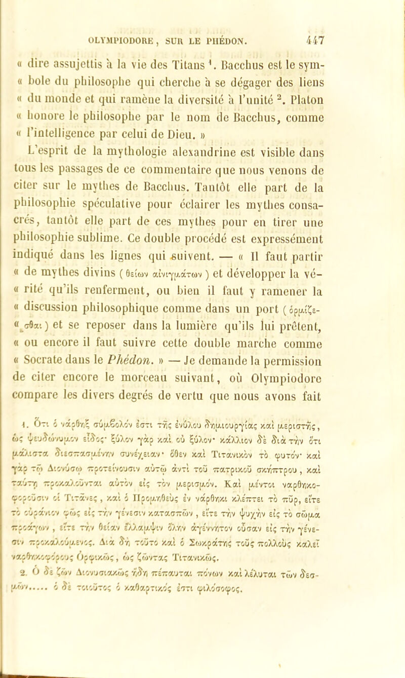 « dire assujettis a la vie des Titans Bacchus est le sym- « bole du philosophe qui cherche a se degager des liens « du monde et qui ramene la diversite a l’unite 2. Platon « lionore le philosophe par le nom de Bacchus, comme « 1’intelligence par celui de Dieu. » L’esprit de la mythologie alexandrine est visible dans tous les passages de ce commentaire que nous venons de citer sur le mytlies de Bacclius. Taulot elle part de la philosophic speculative pour eclairer les mythes consa- cres, tantot elle part de ces mythes pour en tirer une philosophic sublime. Ce double procede est expressement indique dans les lignes qui suivent. — « II faut parlir (( de mythes divins (0stov aivtyiAarwv) et developper la ve- « rite qu ils renferment, ou bien il faut y ramener la « discussion philosophique comme dans un port (op^s- « crfla’.) et se reposer dans la iumiere qu’ils lui pretent, « ou encore il faut suivre cette double marche comme « Socrate dans le Phedon. » — Je demande la permission de citer encore le morceau suivant, ou Olympiodore compare les divers degres de verlu que nous avons fait 4. Ot1. o vaoOr,? ouu.SoXo'v icj~i ty!; evuXou S,Y)utoupyioo; jcat p.ept<7TYi;, o; ieu^orjy.ov etJo;- EuXov -yap -/.at ou 1-uXov aocXXtov Se £ta tyiv on U.7.XLOT7. ^t£(J7TCt<7|/£VYlV (TUVS^eiGOV * O0£V K7.1 TtTOtVtJCOV TO G'JTOV JOOCt yocp TO AlOVUCO TTOOTc tVGUCjtV aUTO Ct'/Tt TOU 'jTGCTptJGGU f7/.Y'7TTpCU , /.at TauT/i irpozaXouvTat cwtov si; tov (j,epwp.o'v. Kat y.hroi vap0Y)/to- oopcuctv oi TiTave; , /.at d riaoy.7,0eu; ev vdp0Y))« y.Xs~T£t to irup, sirs to oupxvtov ei; tt,v -ye'veatv YSJ-j.GT.Zy>, Sits tyiv i|/U£Y)v et; to gZhjsj. 7:poa-yo>v , etTe tt,v 0etav I’XXay.ijnv oXifiv a-yevv/irov oucrav et; tyiv -ys've- ow 77pov.aXouy.evo;. Ata ^r, touto /.at o So/.potTY); tou? ttoXXou; y.aXet va.p0Y.x.ooopou; 6ptptv.o; , w; tjovra; TtTavww;. 2. 0 ^e ?wv Atovucta/.w; y$yi m-nauxcu tto'ywv y.at Xe'XuTat tov ^eu- {*«■' o ')e toiouto; o v.aOapTiy.o; stti ©tXo'crocpo;.