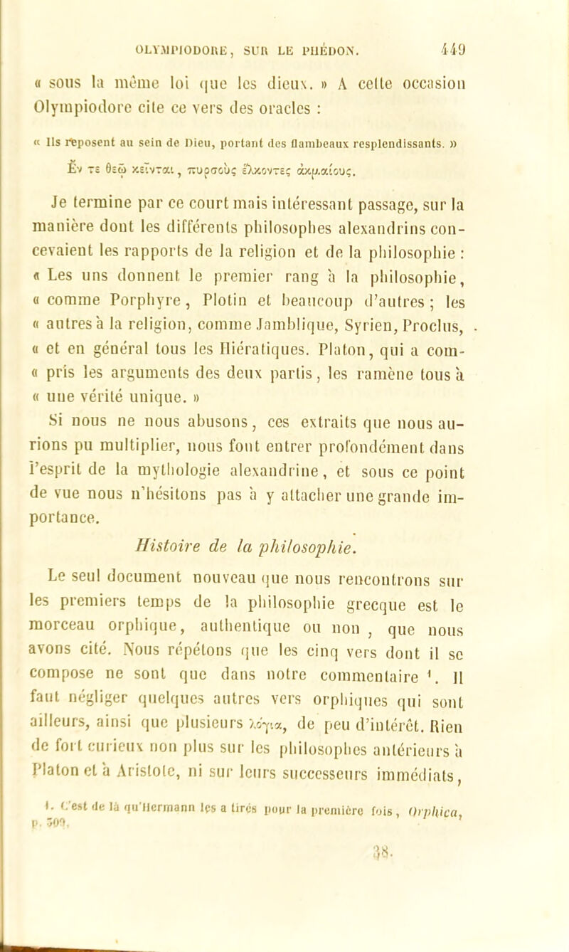 « sous la meme loi que les dicu\. » A cclte occasion Olympiodore cite ce vers ties oracles : « Ils rteposent au sein de Dieu, porlarit des flambeaux rcsplendissants. » £v -$ 0c5> xeTvtou , wupcjou? DjtOVTE? CWC[J.atou?. Je (ermine par ce court mais inleressant passage, sur la maniere dont les differenls philosophes alexandrins con- cevaient les rapports de la religion et de la philosophic : « Les uns donnent le premier rang a la philosophic, « comrae Porphyre, Plotin et beaucoup d’autres ; les « autresa la religion, comme Jamblique, Syrien, Proclus, (i et en general tous les Hieratiques. Platon, qui a coin- a pris les arguments des deux partis, les ramene tous a « uue verite unique. » Si uous ne nous abusons, ces extraits que nous au- rions pu multiplier, uous font entrer prol'ondement dans I’esprit de la mythologie alexandrine, et sous ce point de vue nous n’hesitons pas a y altacher une grande im- portance. Histoire de la philosophic. Le seul document nouveau tjue nous rencontrons sur les premiers temps de la philosophic grecque est le morceau orphique, autlientique ou non , que nous avons cite. Nous repelons que les cinq vers dont il sc compose ne sont que dans notre commentaire '. 11 faut negliger quelques autres vers orphiques qui sont ailleurs, ainsi que plusieurs «T.a, de peu d’inleret. Rien de fort curieux non plus sur les philosophes anterieurs a Platon el a Aristole, ni sur leurs successeurs immediats, I. (. est de la qu Jlcrraann Ips a tires pour la premiere fois, Orphica p. 300. ’ 1)8.