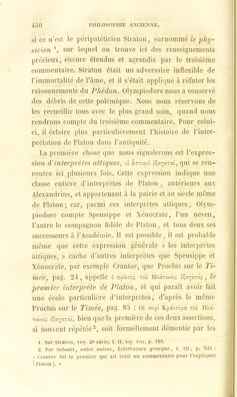 si cc n’csl le peripateticien Straton, surnomme lc phy- sicien \ sur lequel on trouve ici des renseignements precieux, encore etendus et agrandis par le troisieme commentaire. Straton etait un adversaire indexible de l’immortalite de l’ame, et il s’elait applique a refuter les raisonnements du Phedon. Olympiodore nous a conserve des debris de cetle polemique. Nous nous rcservons de les recueillir tous avec le plus grand soin, quand nous rendrons coiupte du troisieme commentaire. Pour celui- ci, il eclaire plus particulierement l’histoire de l’inter- pretation de Platon dans l’anLiquite. La premiere chose quo nous signalerous est (’expres- sion d'mterpretes attiques, d k~wd , qui se ren- contre ici plusieurs fois. Cette expression iudique une classe enliere d’interpretes de Platon , anterieurs aux Alexandrins, el appartenant a la patrie el an siecle meme de Platon; car, parmi ces interpretes attiques, Olym- piodore compte Speusippe et Xenocrate, Pun neveu, l’aulre le compagnon lidele de Platon , et tous deux ses successeurs a PAcademie. 11 est possible, il est probable meme que cetle expression generate « les interpretes attiques, » cache d’autres interpretes que Speusippe et Xenocrate, par exemple Grantor, que Proclus sur le 77- mee, pag. 24 , appelle 6 Tipwro; too nXdrtovos It-Yi-pni; , le premier inlerprete de Platon, et qui parait avoir fait une ecole particuliere d’interpretes, d’apres le mJme Proclus sur le Timee, pag. 85 : ot Trepi Kpdwopa tou nxd- rwvo; %-ny,rat, bicu que la premiere de ces deux assertions, si souvcnl repelee2, soil formellement dementie par les \. Sur Straton, voy. 2e s6rie, t. II, le§. vui, p. 189. 2. Par Sclioelt, ontre autres, Lillirnliire grecque, t. Ill, p. 54S : « Crantor tut lc premier qui ait ecrit im commcntatrc pour l’cxpliqucr (Platon). »