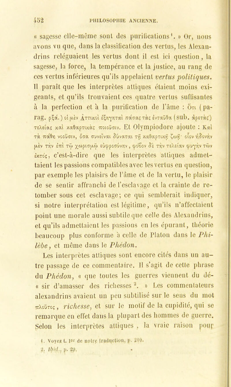 « sagesse elle-meme sont des purifications1. » Or, nous avons vu que, dans la classiDcation des Yerlus, Ics Alcxan- drins releguaient les vertus dont il est ici question , la sagesse, la force, la temperance et la justice, au rang de ces vertus inferieures qu’ils appelaient vertus politiques. 11 parait que les interprets attiques etaient moins exi- geanls, et qu’ils trouvaient ces quatre vertus suflisantes a la perfection et a la purification de 1’ame : 5-i (pa- rag. pi;d.) ot jj.sv AttixoI eijvrplTal rcaaa?xa? svxauQa (sub. apsta;') TeXeia? xa.1 xaflapTtxa? 7roioijatv. Et Olympiodore ajoute : Kal ra -a6r, voouatv, ooa cruvsivai Suvarai xvi za8ap-(x.-p otov r/^ovr.v JJ.EV TY)V £7vl Tu) •/(Opt'TIJ.tO SUCppCffUVVlV , CpoSoV TV)V TSXetaV CpU*|T.V T6>V WTO?, c’est-a-dire que les iuterpretes attiques admet- taient les passions compatibles avec les vertus en question, par exemple les plaisirs de Fame et de la vertu, le plaisir de se senlir affranchi de l’esclavage et la crainte de re- tomber sous cet esclavage; ce qui semblerait iudiquer, si notre interpretation est legitime, qu’ils n’affectaient point une morale aussi subtile que celle des Alexaudrius, et qu’ils admettaient les passions en les epurant, tlieorie beaucoup plus conforme a celle de Platon dans le PId- led e , et raeme dans le Phedon. Les inlerpretes attiques sont encore cites dans un au- tre passage de ce commenlaire. 11 s’agit de cetle plirase du Phedon, « que toutes les guerres viennent du de- « sir d’amasser des ricbesses 2. » Les commentaleurs alexaudrius avaient un peu subtilise sur le sens du mot ttXouto? , richesse, et sur le motif de la cupidite, qui se remarque en effet dans la plupart des homines de guerre. Selou les inlerpretes attiques , la vraie raison pouf l. Voyez t. lor de uplre (reduction, p. 210. Ibhl-, p- 2p,