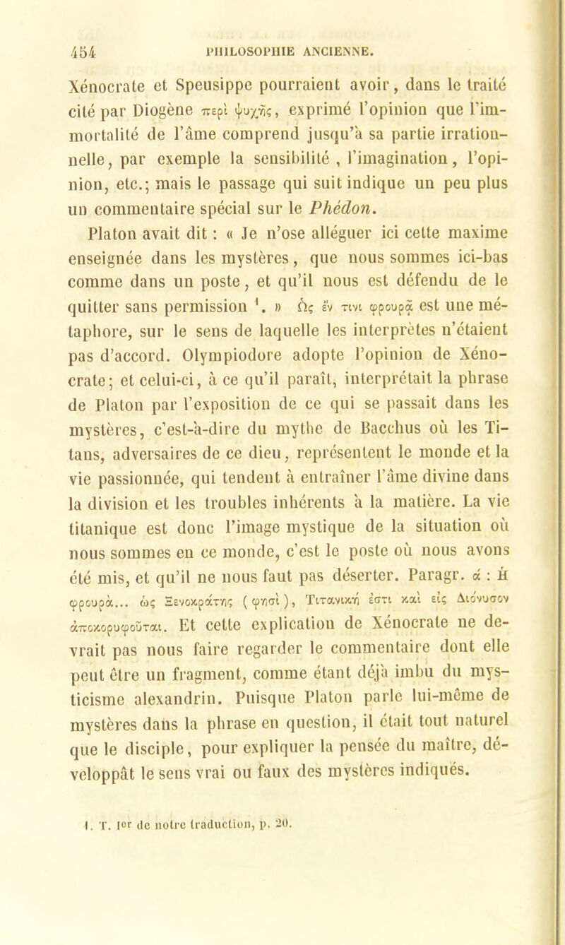 Xenocrate et Speusippe pourraient avoir, dans le traile cite par Diogene 7repl exprirae l’opinion que Pim- mortalite de 1’ame comprend jusqu’a sa partie irration- nelle, par exemple la sensibilite , I’imagination, l’opi- nion, etc.; mais le passage qui suit indique un peu plus un commentaire special sur le Phedon. Platon avait dit: « Je n’ose alleguer ici cette maxime enseignee dans les mysteres, que nous sommes ici-bas comme dans un poste, et qu’il nous est defendu de le quitter sans permission 4. » n? I'v mi <ppoupa est line me- taphore, sur le sens de laquelle les interpretes n’etaient pas d’accord. Olympiodore adopte l’opinion de Xeno- crate; et celui-ci, a ce qu’il parait, inlerpretait la phrase de Platon par I’exposition de ce qui se passait dans les mysteres, c’est-a-dire du my the de Bacchus ou les Ti- tans, adversaires de ce dieu, represen tent le moude et la vie passionnee, qui tendent a entrainer l’ame divine dans la division et les troubles inherents a la matiere. La vie titanique est done l’image mystique de la situation oil nous sommes en ce moude, e’est le poste ou nous avons ete mis, et qu’il ne nous faut pas deserter. Paragr. d : h tppoupa... o>$ EevoitpaTYi? (cpvitjl), Ti-aviz.r, eon x.ai et; Ato'vuoov air&jeoputpouTtti. Et cette explication de Xenocrate ne de- vrait pas nous faire regarder le commentaire dont elle pent etre un fragment, comme etant deja imbu du mvs- ticisme alexandrin. Puisque Platon parle lui-meme de mysteres dans la phrase en question, il etait tout naturel que le disciple, pour expliquer la pensee du maitre, de- veloppat le seus vrai ou faux des mysteres indiques. I. T. lor de noire traduction, p. 20.