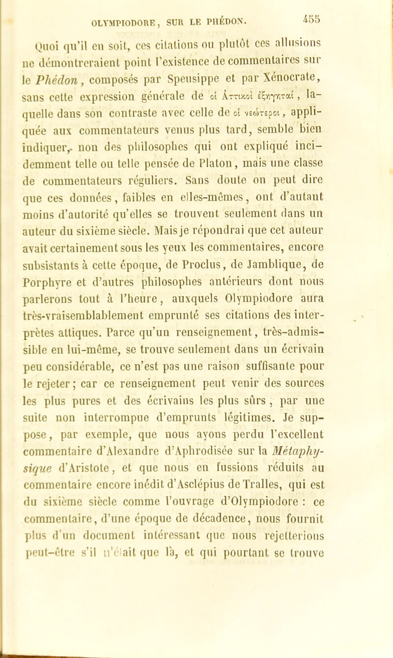 Quoi qu’il cn soit, ces citations on plutdt ccs allusions ne demontreraient point I'existence de commentaires sur le Pheclon, composes par Spensippe et par Xenocrate, sans cette expression generale de ot AttikoI il-nyml, la- quelle dans son contraste avec celle de &E vscorepoi, appli- qnee aux commentateurs venns plus tard, semble bien iudiqueiv non des pliilosoplies qui ont explique inci— demment telle ou telle pensee de Platon, mais une classe de commentateurs reguliers. Sans doute on peut dire qne ces donnees, faibles en elles-memes, ont d’autant moins d’autorite qu’elles se tronvent, seulement dans un auteur du sixieme siecle. Maisje rcpondrai que cet auteur avait certainementsous les yeux les commentaires, encore subsistants a cette epoque, de Proclus, de Jamblique, de Porpbyre et d’autres pliilosoplies anterieurs dont nous parlerons tout a 1’heure, auxquels Olympiodore aura tres-vraisemblablement emprunte ses citations des inter- pretes attiques. Parce qu’un renseignement, tres-admis- sible en lui-meme, se trouve seulement dans un ecrivain peu considerable, ce n’est pas une raison suffisante pour le rejeter; car ce renseignement peut venir des sources les plus pures et des ecrivains les plus surs , par uue suite non interrompue d’emprunts legitimes. Je sup- pose, par exemple, que nous ayons perdu l’excellent commentaire d’Alexandre d’Aphrodisee sur la Metapliy- sique d’Aristote, et que nous en fussions reduils au commentaire encore inedit d’Asclepius de Tralles, qui est du sixieme siecle comme 1’ouvrage d’Olympiodore : ce commentaire, d’une epoque de decadence, nous fournit plus d’un document interessant que nous rejetterions peut-etre s’il n’c ait que la, et qui pourtant se trouve