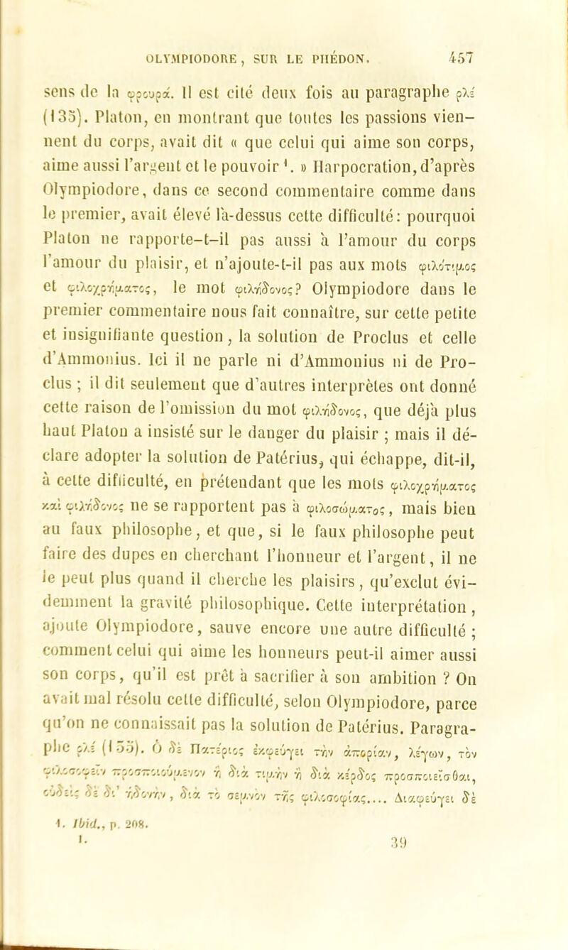 sens do la <ppcupa. II est cite deux fois an paragrapbe pX* (133). Platon, en montrant que tontes les passions vien- nent du corps, avait dit « que celui qui aime son corps, aime aussi l’argent ct le pouvoir# Ilarpocration,d’apres Olympiodore, dans ce second commentaire comme dans le premier, avait eleve la-dessus cette difficulle: pourquoi Platon ne rapporte—t—il pas aussi a l’amour du corps I amour du plaisir, et n’ajoute-t-il pas aux mots cpixbT-p.o; et oiXo^prlixaToj, le mot ipiX^ovos? Olympiodore dans le premier commentaire nous fait connaitre, sur cette petite et iusignifiante question, la solution de Proclus et celle d’Ammonius. Ici il ne parle ni d’Ammonius ni de Pro- clus ; il dit seulemeut que d’autres interprets out donne cede raison de l’omission du mot ipix^ovo?, que deja plus haul Platon a insisle sur le danger du plaisir ; mais il de- clare adopter la solution de Paterius, qui echappe, dit-il, a cette difiiculte, en pretendant que les mots ^iXoyp7)i/.(XTG£ y.ai tiO.rAovo; ne se rapportent pas ii <piXo<jwu.aT0?, mais bieu au laux pliilosophe, et que, si le faux philosopbe peut faire des dupes en cherchant l’lionneur et l’argent, il ne ie peut plus quand il clierclie les plaisirs, qu’exclut evi— demment la gravite philosophique. Cette interpretation , ajoule Olympiodore, sauve encore une autre difficulle ; comment celui qui aime les honneurs peut-il aimer aussi son corps, qu’il est pret a sacrilier a son ambition ? On avait mal resolu cette difficulle, scion Olympiodore, parce qu on ne connaissait pas la solution de Pulerius. Paragra- phe pX; (I 35). O a $ Il'/Tspic,; cX.gs'j'j'5'. r yv airepiav, Asyuv, rbv oOxcoipc’.v —poairciGup.cvov y Ata Ttu.yv y Siv. z.ASo' irpocrjvGieto-Oai, 'P- y/)ovr,v, da to oej/.vov ryj <plXc<T0<pia$.... AiacpEU-ysi Se 1. Ibid., p. 208. I. 39