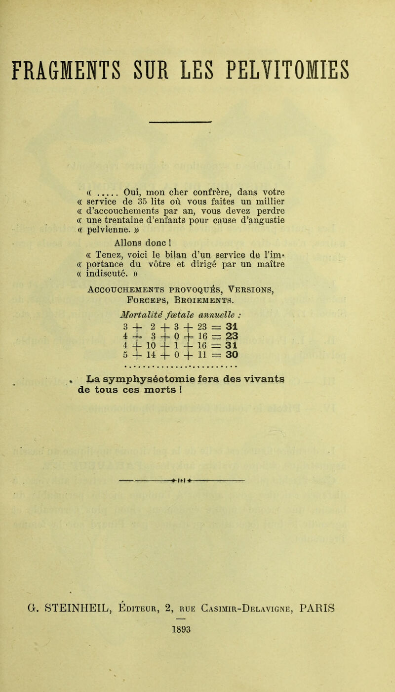 FRAGMENTS SUR LES PELYITOMIES C( Oui, mon cher confrère, dans votre ce service de 35 lits où vous faites un millier c( d'accouchements par an, vous devez perdre ce une trentaine d'enfants pour cause d'angustie ce pelvienne. » Allons donc 1 c( Tenez, voici le bilan d'un service de l'im' c( portance du vôtre et dirigé par un maître « indiscuté. » Accouchements pkovoqués, Versions, Forceps, Broiements. Mortalité fœtale annuelle : 3-1- 2+3-1-23 = 31 4^.3-^0-^16=^23 4 4- 10 4- 1 -f- 16 = 31 5 -f- 14 -h 0 -f- 11 = 30 » La symphyséotamie fera des vivants de tous ces morts ! G. STEINHEIL, Éditeur, 2, rue Gasimir-Delavigne, PARIS 1893