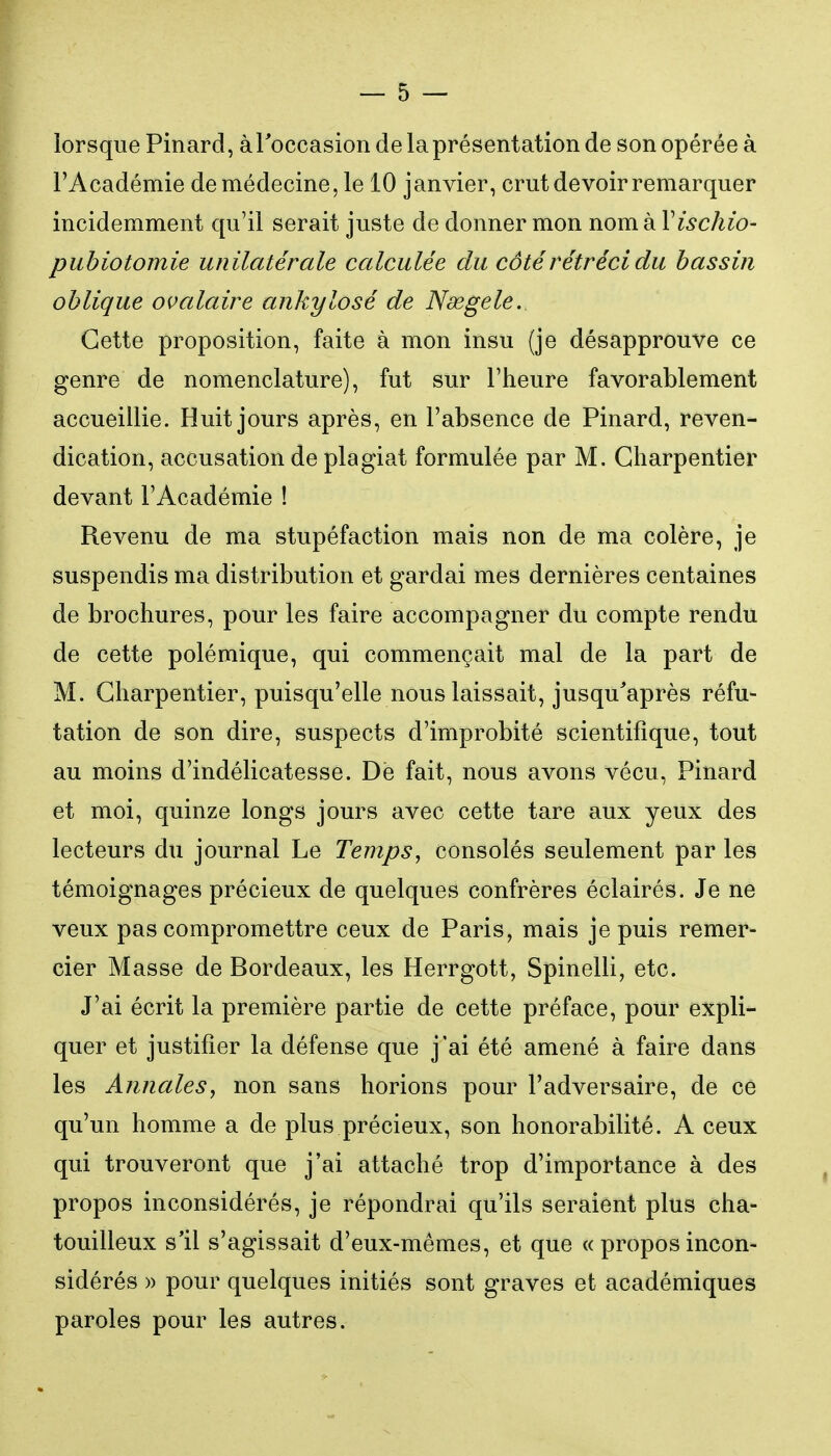 lorsque Pinard, àToccasion de la présentation de son opérée à l'Académie de médecine, le 10 janvier, crut devoir remarquer incidemment qu'il serait juste de donner mon nom à Vischio- pubiotomie unilatérale calculée du côté rétréci du bassin oblique ovalaire ankylosé de Ndegele.. Cette proposition, faite à mon insu (je désapprouve ce genre de nomenclature), fut sur l'heure favorablement accueillie. Huit jours après, en l'absence de Pinard, reven- dication, accusation de plagiat formulée par M. Charpentier devant l'Académie ! Revenu de ma stupéfaction mais non de ma colère, je suspendis ma distribution et gardai mes dernières centaines de brochures, pour les faire accompagner du compte rendu de cette polémique, qui commençait mal de la part de M. Charpentier, puisqu'elle nous laissait, jusqu'après réfu- tation de son dire, suspects d'improbité scientifique, tout au moins d'indélicatesse. De fait, nous avons vécu, Pinard et moi, quinze longs jours avec cette tare aux yeux des lecteurs du journal Le Temps, consolés seulement par les témoignages précieux de quelques confrères éclairés. Je ne veux pas compromettre ceux de Paris, mais je puis remer- cier Masse de Bordeaux, les Herrgott, Spinelli, etc. J'ai écrit la première partie de cette préface, pour expli- quer et justifier la défense que j'ai été amené à faire dans les Annales, non sans horions pour l'adversaire, de ce qu'un homme a de plus précieux, son honorabilité. A ceux qui trouveront que j'ai attaché trop d'importance à des propos inconsidérés, je répondrai qu'ils seraient plus cha- touilleux s'il s'agissait d'eux-mêmes, et que « propos incon- sidérés )) pour quelques initiés sont graves et académiques paroles pour les autres.