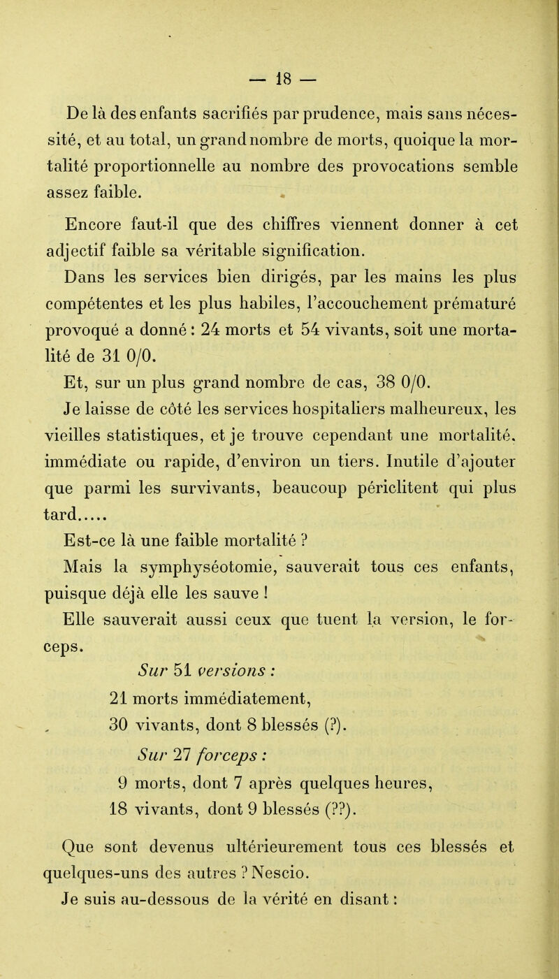 De là des enfants sacrifiés par prudence, mais sans néces- sité, et au total, un grand nombre de morts, quoique la mor- talité proportionnelle au nombre des provocations semble assez faible. Encore faut-il que des chiffres viennent donner à cet adjectif faible sa véritable signification. Dans les services bien dirigés, par les mains les plus compétentes et les plus habiles, l'accouchement prématuré provoqué a donné : 24 morts et 54 vivants, soit une morta- lité de 31 0/0. Et, sur un plus grand nombre de cas, 38 0/0. Je laisse de côté les services hospitaliers malheureux, les vieilles statistiques, et je trouve cependant une mortalité, immédiate ou rapide, d'environ un tiers. Inutile d'ajouter que parmi les survivants, beaucoup périclitent qui plus tard Est-ce là une faible mortalité ? Mais la symphyséotomie, sauverait tous ces enfants, puisque déjà elle les sauve ! Elle sauverait aussi ceux que tuent la version, le for- ceps. Sur 51 versions : 21 morts immédiatement, 30 vivants, dont 8 blessés (?). Sur 27 forceps : 9 morts, dont 7 après quelques heures, 18 vivants, dont 9 blessés (??). Que sont devenus ultérieurement tous ces blessés et quelques-uns des autres PNescio. Je suis au-dessous de la vérité en disant :