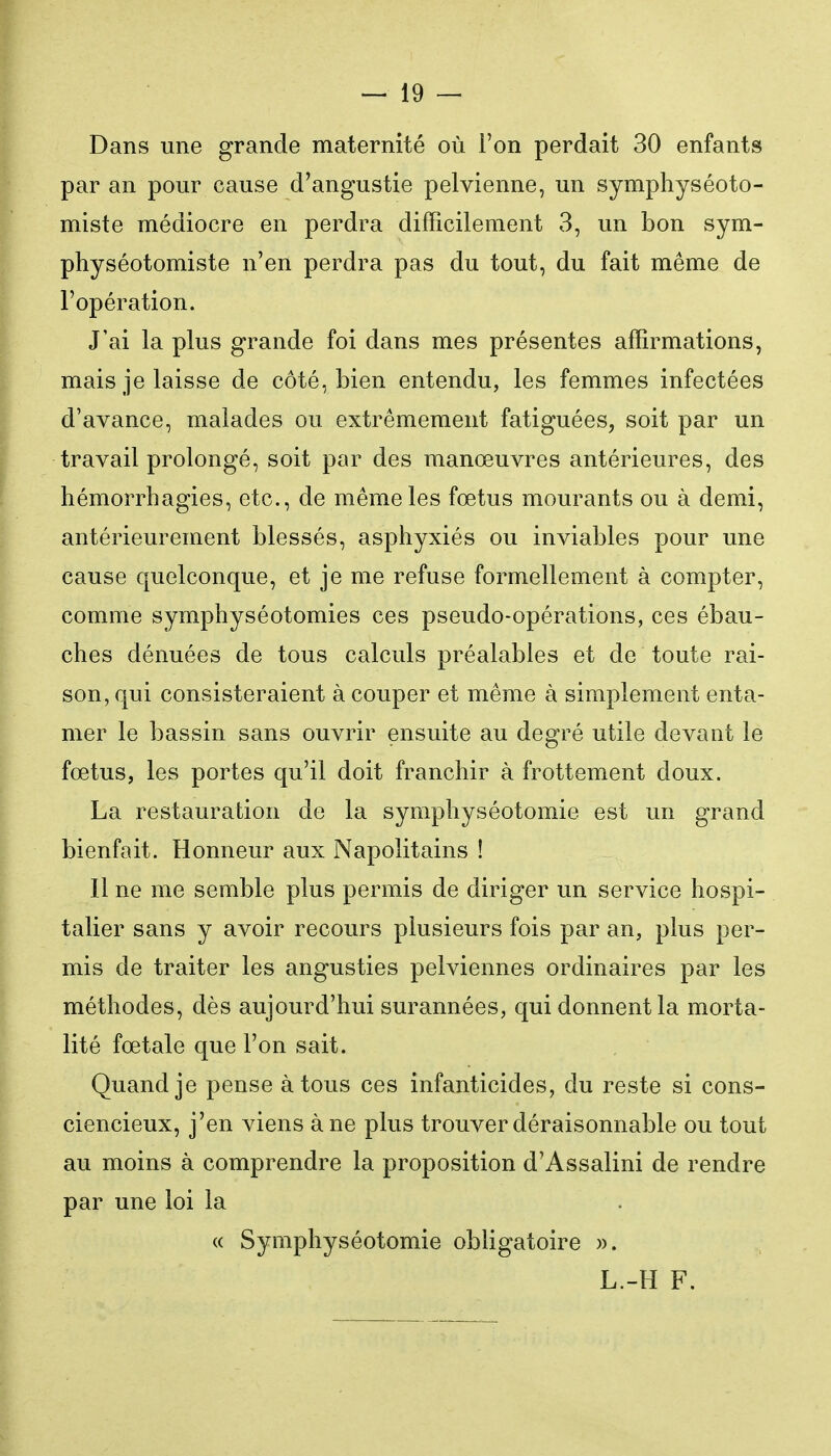 Dans une grande maternité où l'on perdait 30 enfants par an pour cause d'angustie pelvienne, un symphyséoto- miste médiocre en perdra difficilement 3, un bon sym- physéotomiste n'en perdra pas du tout, du fait même de l'opération. J'ai la plus grande foi dans mes présentes affirmations, mais je laisse de côté, bien entendu, les femmes infectées d'avance, malades ou extrêmement fatiguées, soit par un travail prolongé, soit par des manœuvres antérieures, des hémorrhagies, etc., de même les fœtus mourants ou à demi, antérieurement blessés, asphyxiés ou inviables pour une cause quelconque, et je me refuse formellement à compter, comme symphyséotomies ces pseudo-opérations, ces ébau- ches dénuées de tous calculs préalables et de toute rai- son, qui consisteraient à couper et même à simplement enta- mer le bassin sans ouvrir ensuite au degré utile devant le fœtus, les portes qu'il doit franchir à frottement doux. La restauration de la symphyséotomie est un grand bienfait. Honneur aux Napolitains ! Il ne me semble plus permis de diriger un service hospi- talier sans y avoir recours plusieurs fois par an, plus per- mis de traiter les angusties pelviennes ordinaires par les méthodes, dès aujourd'hui surannées, qui donnent la morta- lité fœtale que l'on sait. Quand je pense à tous ces infanticides, du reste si cons- ciencieux, j'en viens à ne plus trouver déraisonnable ou tout au moins à comprendre la proposition d'Assalini de rendre par une loi la (( Symphyséotomie obligatoire ». L.-H F.