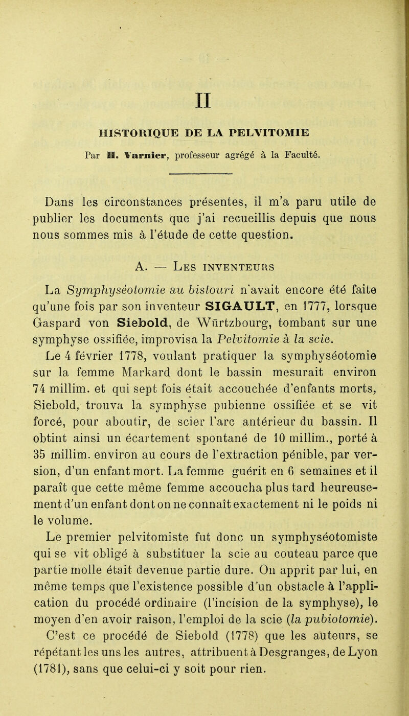 II HISTORIQUE DE LA PELVITOMIE Par H. Varnîer, professeur agrégé à la Faculté. Dans les circonstances présentes, il m'a paru utile de publier les documents que j'ai recueillis depuis que nous nous sommes mis à l'étude de cette question. A. — Les inventeurs La Symphyséotomie au bistouri n'avait encore été faite qu'une fois par son inventeur SIGAULT, en 1777, lorsque Gaspard von Siebold, de Wûrtzbourg, tombant sur une symphyse ossifiée, improvisa la Pelvitomie à la scie. Le 4 février 1778, voulant pratiquer la symphyséotomie sur la femme Markard dont le bassin mesurait environ 74 millim. et qui sept fois était accouchée d'enfants morts, Siebold, trouva la symphyse pubienne ossifiée et se vit forcé, pour aboutir, de scier l'arc antérieur du bassin. Il obtint ainsi un écartement spontané de 10 millim., porté à 35 millim. environ au cours de Textraction pénible, par ver- sion, d'un enfant mort. La femme guérit en 6 semaines et il paraît que cette même femme accoucha plus tard heureuse- ment d'un enfant dont on ne connaît exactement ni le poids ni le volume. Le premier pelvitomiste fut donc un symphyséotomiste qui se vit obligé à substituer la scie au couteau parce que partie molle était devenue partie dure. On apprit par lui, en même temps que l'existence possible d'un obstacle à l'appli- cation du procédé ordinaire (l'incision de la symphyse), le moyen d'en avoir raison, l'emploi de la scie (la pubiotomie). C'est ce procédé de Siebold (1778) que les auteurs, se répétant les uns les autres, attribuent à Desgranges, de Lyon (1781), sans que celui-ci y soit pour rien.