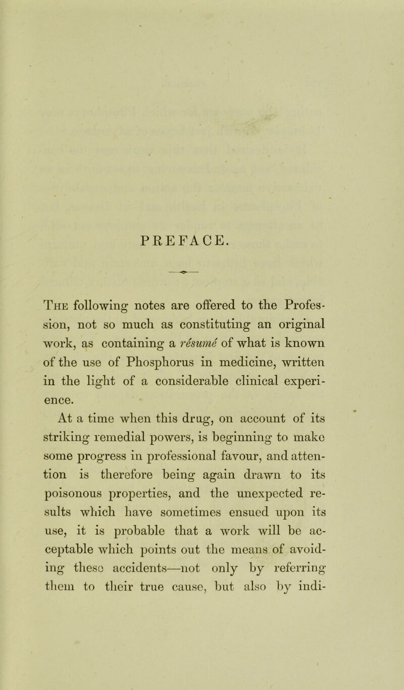 PREFACE. The following notes are offered to the Profes- sion, not so much as constituting an original work, as containing a resume of what is known of the use of Phosphorus in medicine, written in the light of a considerable clinical experi- ence. At a time when this drug, on account of its striking remedial powers, is beginning to make some progress in professional favour, and atten- tion is therefore being again drawn to its poisonous properties, and the unexpected re- sults which have sometimes ensued upon its use, it is probable that a work will be ac- ceptable which points out the means of avoid- ing these accidents—not only by referring them to their true cause, but also by indi-