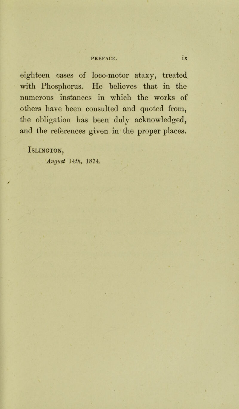 eighteen cases of loco-motor ataxy, treated with Phosphorus. He believes that in the numerous instances in which the works of others have been consulted and quoted from, the obligation has been duly acknowledged, and the references given in the proper places. Islington, August 14 tliy 1874.