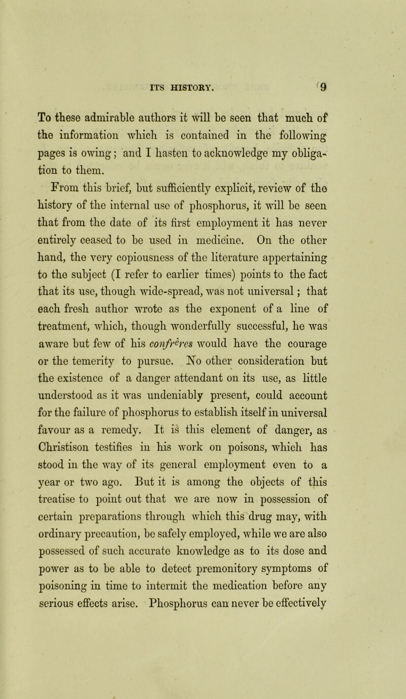 To these admirable authors it will be seen that much of the information which is contained in the following pages is owing; and I hasten to acknowledge my obliga- tion to them. From this brief, but sufficiently explicit, review of the history of the internal use of phosphorus, it will be seen that from the date of its first employment it has never entirely ceased to be used in medicine. On the other hand, the very copiousness of the literature appertaining to the subject (I refer to earlier times) points to the fact that its use, though wide-spread, was not universal; that each fresh author wrote as the exponent of a line of treatment, which, though wonderfully successful, he was aware but few of his confreres would have the courage or the temerity to pursue. No other consideration but the existence of a danger attendant on its use, as little understood as it was undeniably present, could account for the failure of phosphorus to establish itself in universal favour as a remedy. It is this element of danger, as Christison testifies in his work on poisons, which has stood in the way of its general employment even to a year or two ago. But it is among the objects of this treatise to point out that we are now in possession of certain preparations through which this drug may, with ordinary precaution, be safely employed, while we are also possessed of such accurate knowledge as to its dose and power as to be able to detect premonitory symptoms of poisoning in time to intermit the medication before any serious effects arise. Phosphorus can never be effectively
