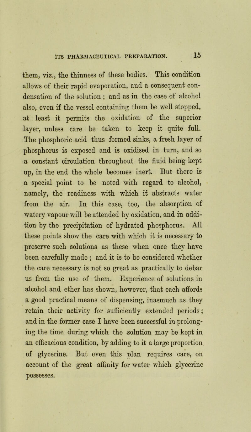 them, viz., the thinness of these bodies. This condition allows of their rapid evaporation, and a consequent con* densation of the solution ; and as in the case of alcohol also, even if the vessel containing them be well stopped, at least it permits the oxidation of the superior layer, unless care he taken to keep it quite full. The phosphoric acid thus formed sinks, a fresh layer of phosphorus is exposed and is oxidised in turn, and so a constant circulation throughout the fluid being kept up, in the end the whole becomes inert. But there is a special point to be noted with regard to alcohol, namely, the readiness with which if abstracts water from the air. In this case, too, the absorption of watery vapour will be attended by oxidation, and in addi- tion by the precipitation of hydrated phosphorus. All these points show the care with which it is necessary to preserve such solutions as these when once they have been carefully made ; and it is to be considered whether the care necessary is not so great as practically to debar us from the use of them. Experience of solutions in alcohol and ether has shown, however, that each affords a good practical means of dispensing, inasmuch as they retain their activity for sufficiently extended periods; and in the former case I have been successful in prolong- ing the time during which the solution may be kept in an efficacious condition, by adding to it a large proportion of glycerine. But even this plan requires care, on account of the great affinity for water which glycerine possesses.