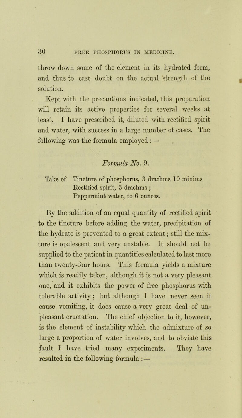 throw down some of the element in its hydrated form, and thus to cast doubt on the actual strength of the solution. Kept with the precautions indicated, this preparation will retain its active properties for several weeks at least. I have prescribed it, diluted with rectified spirit and water, with success in a large number of cases. The following was the formula employed : — Formula No. 9. Take of Tincture of phosphorus, 3 drachms 10 minims Kectified spirit, 3 drachms ; Peppermint water, to 6 ounces. By the addition of an equal quantity of rectified spirit to the tincture before adding the water, precipitation of the hydrate is prevented to a great extent; still the mix- ture is opalescent and very unstable. It should not be supplied to the patient in quantities calculated to last more than twenty-four hours. This formula yields a mixture which is readily taken, although it is not a very pleasant one, and it exhibits the power of free phosphorus with tolerable activity; but although I have never seen it cause vomiting, it does cause a very great deal of un- pleasant eructation. The chief objection to it, however, is the element of instability which the admixture of so large a proportion of water involves, and to obviate this fault I have tried many experiments. They have resulted in the following formula : —