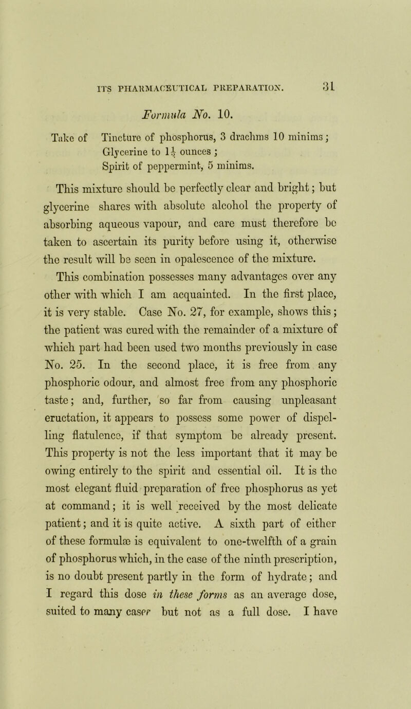 Formula No. 10. Take of Tincture of phosphorus, 3 drachms 10 minims; Glycerine to 1^ ounces ; Spirit of peppermint, 5 minims. This mixture should be perfectly clear and bright; but glycerine shares with absolute alcohol the property of absorbing aqueous vapour, and care must therefore be taken to ascertain its purity before using it, otherwise the result will be seen in opalescence of the mixture. This combination possesses many advantages over any other with which I am acquainted. In the first place, it is very stable. Case No. 27, for example, shows this ; the patient was cured with the remainder of a mixture of which part had been used two months previously in case No. 25. In the second place, it is free from any phosphoric odour, and almost free from any phosphoric taste; and, further, so far from causing unpleasant eructation, it appears to possess some power of dispel- ling flatulence, if that symptom be already present. This property is not the less important that it may bo owing entirely to the spirit and essential oil. It is the most elegant fluid preparation of free phosphorus as yet at command; it is well received by the most delicate patient; and it is quite active. A sixth part of either of these formula) is equivalent to one-twelfth of a grain of phosphorus which, in the case of the ninth prescription, is no doubt present partly in the form of hydrate; and I regard this dose in these forms as an average dose, suited to many cascr but not as a full dose. I have