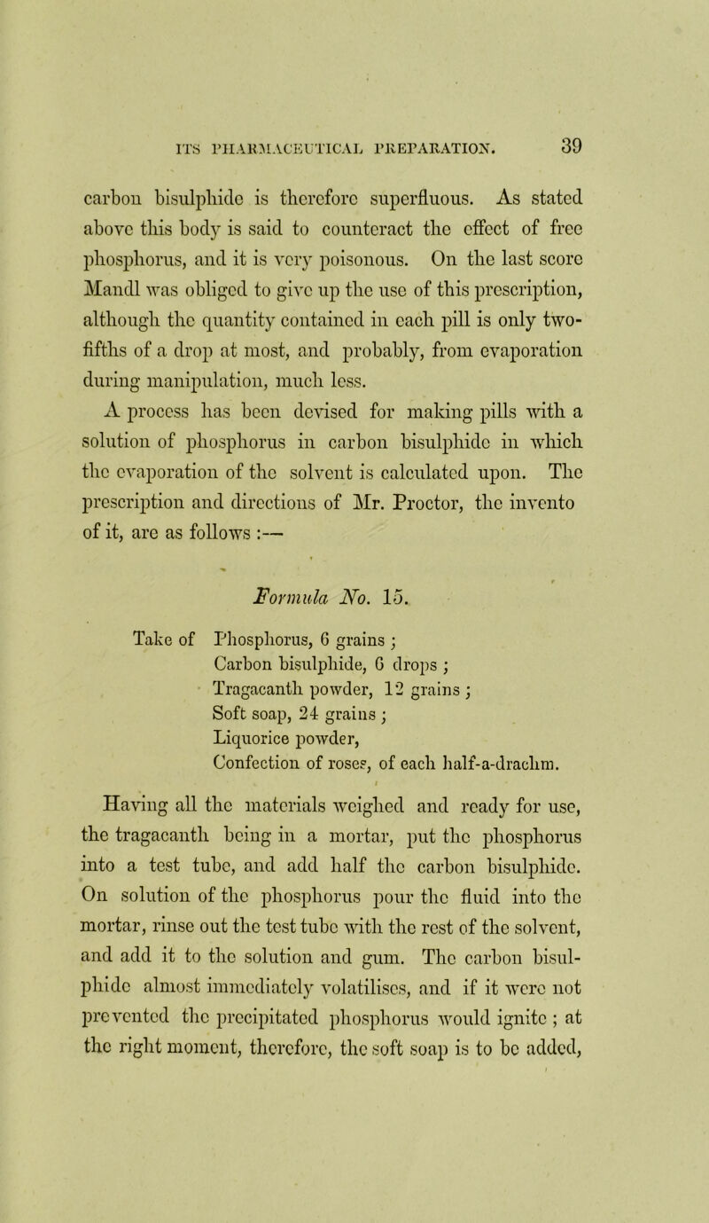 carbon bisulphide is therefore superfluous. As stated above this body is said to counteract the effect of free phosphorus, and it is very poisonous. On the last score Mandl was obliged to give up the use of this prescription, although the quantity contained in each pill is only two- fifths of a drop at most, and probably, from evaporation during manipulation, much less. A process has been devised for making pills with a solution of phosphorus in carbon bisulphide in which the evaporation of the solvent is calculated upon. The prescription and directions of Mr. Proctor, the invento of it, are as follows :— ? r Formula No. 15. Take of Phosphorus, 6 grains ; Carbon bisulphide, G drops ; Tragacanth powder, 12 grains ; Soft soap, 24 grains ; Liquorice powder, Confection of roses, of each half-a-draclim. % # • Having all the materials weighed and ready for use, the tragacanth being in a mortar, put the phosphorus into a test tube, and add half the carbon bisulphide. On solution of the phosphorus pour the fluid into the mortar, rinse out the test tube with the rest of the solvent, and add it to the solution and gum. The carbon bisul- phide almost immediately volatilises, and if it were not prevented the precipitated phosphorus would ignite ; at the right moment, therefore, the soft soap is to be added,