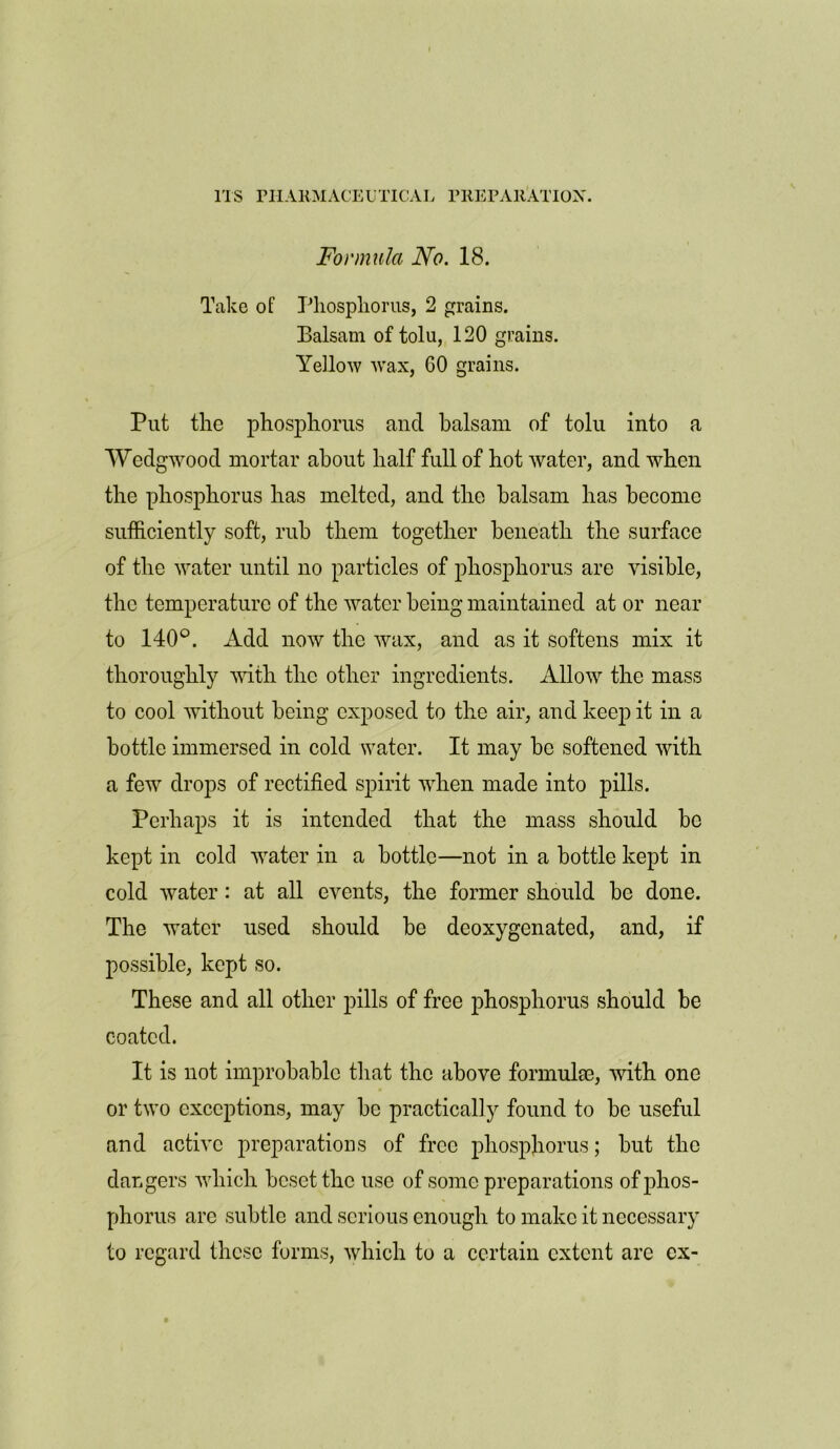 Formula No. 18. Take of Phosphorus, 2 grains. Balsam of tolu, 120 grains. Yellow wax, GO grains. Put the phosphorus and balsam of tolu into a Wedgwood mortar about half full of hot water, and when the phosphorus has melted, and the balsam has become sufficiently soft, rub them together beneath the surface of the water until no particles of phosphorus are visible, the temperature of the water being maintained at or near to 140°. Add now the wax, and as it softens mix it thoroughly with the other ingredients. Allow the mass to cool without being exposed to the air, and keep it in a bottle immersed in cold water. It may be softened with a few drops of rectified spirit when made into pills. Perhaps it is intended that the mass should be kept in cold water in a bottle—not in a bottle kept in cold water: at all events, the former should be done. The water used should be deoxygenated, and, if possible, kept so. These and all other pills of free phosphorus should be coated. It is not improbable that the above formula;, with one or two exceptions, may be practically found to be useful and active preparations of free phosphorus; but the dangers which beset the use of some preparations of phos- phorus are subtle and serious enough to make it necessary to regard these forms, which to a certain extent are ex-