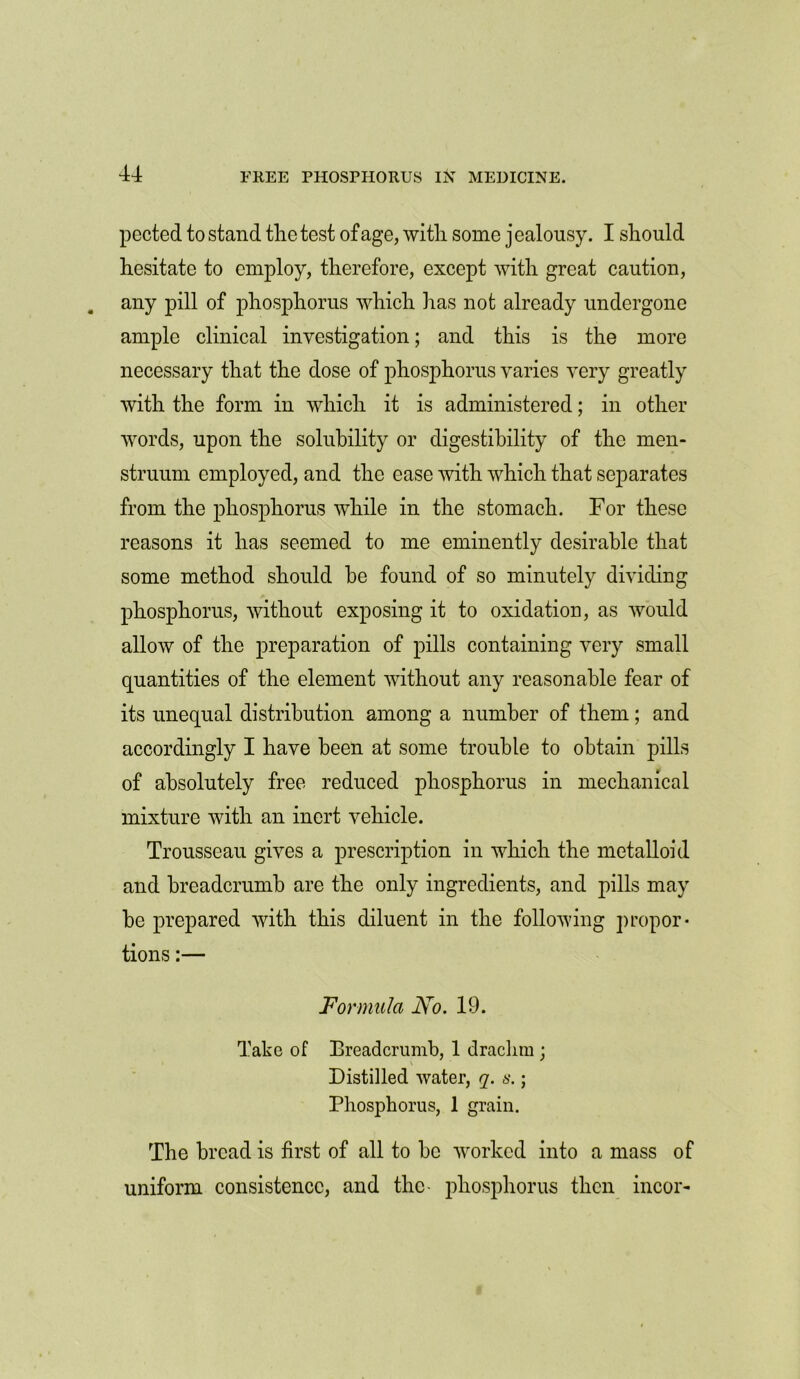 pected to stand the test of age, with some jealousy. I should hesitate to employ, therefore, except with great caution, any pill of phosphorus which has not already undergone ample clinical investigation; and this is the more necessary that the dose of phosphorus varies very greatly with the form in which it is administered; in other words, upon the solubility or digestibility of the men- struum employed, and the case with which that separates from the phosphorus while in the stomach. For these reasons it has seemed to me eminently desirable that some method should he found of so minutely dividing phosphorus, without exposing it to oxidation, as would allow of the preparation of pills containing very small quantities of the element without any reasonable fear of its unequal distribution among a number of them; and accordingly I have been at some trouble to obtain pills of absolutely free reduced phosphorus in mechanical mixture with an inert vehicle. Trousseau gives a prescription in which the metalloid and breadcrumb are the only ingredients, and pills may be prepared with this diluent in the following propor- tions :— Formula No. 19. Take of Breadcrumb, 1 drachm ; Distilled water, q. s.; Phosphorus, 1 grain. The bread is first of all to be worked into a mass of uniform consistence, and the* phosphorus then incor-