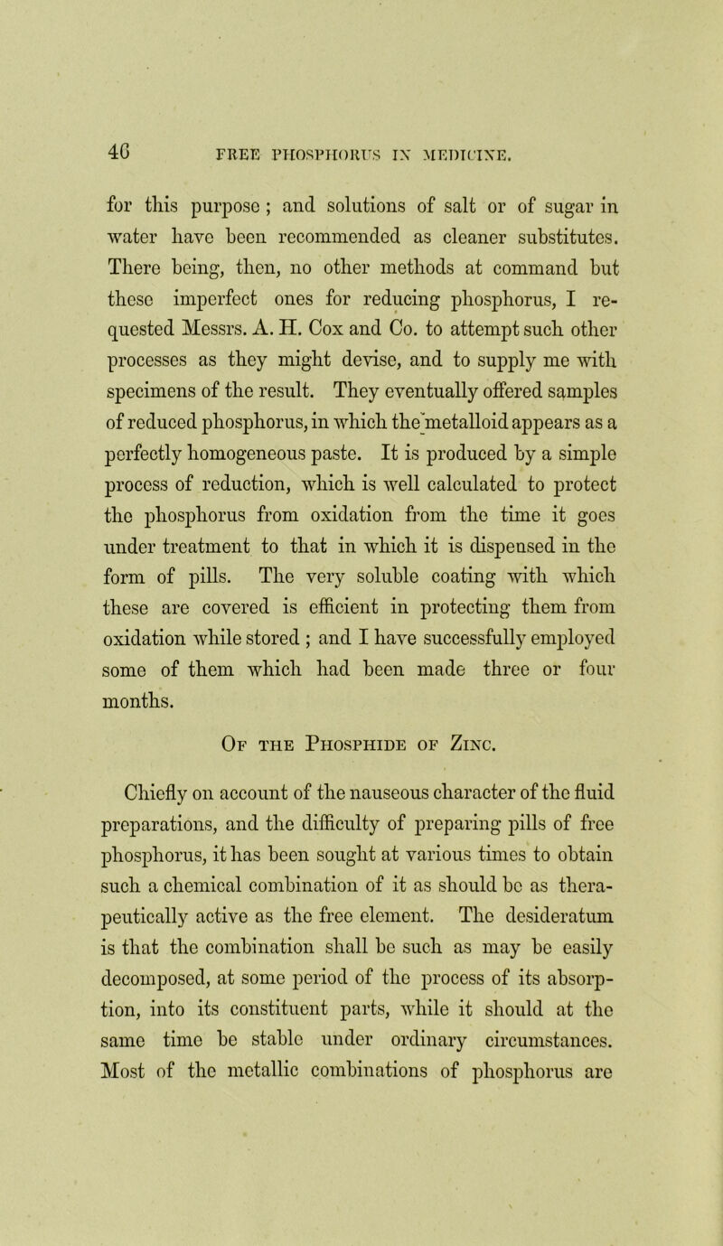 for this purpose ; and solutions of salt or of sugar in water have been recommended as cleaner substitutes. There being, then, no other methods at command but these imperfect ones for reducing phosphorus, I re- quested Messrs. A. H. Cox and Co. to attempt such other processes as they might devise, and to supply me with specimens of the result. They eventually offered samples of reduced phosphorus, in which the metalloid appears as a perfectly homogeneous paste. It is produced by a simple process of reduction, which is well calculated to protect the phosphorus from oxidation from the time it goes under treatment to that in which it is dispensed in the form of pills. The very soluble coating with which these are covered is efficient in protecting them from oxidation while stored ; and I have successfully employed some of them which had been made three or four months. Of the Phosphide of Zinc. Chiefly on account of the nauseous character of the fluid preparations, and the difficulty of preparing pills of free phosphorus, it has been sought at various times to obtain such a chemical combination of it as should be as thera- peutically active as the free element. The desideratum is that the combination shall be such as may be easily decomposed, at some period of the process of its absorp- tion, into its constituent parts, while it should at the same time be stable under ordinary circumstances. Most of the metallic combinations of phosphorus are
