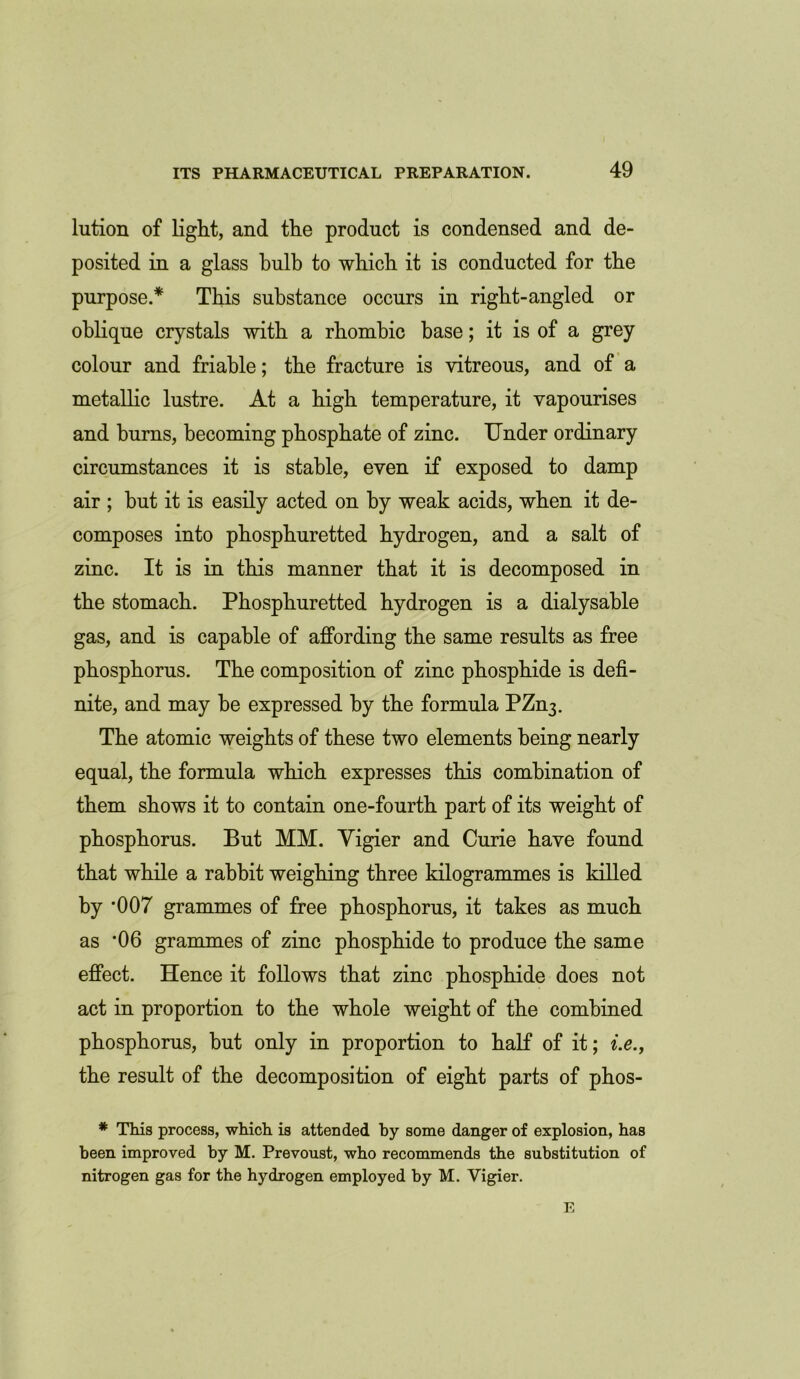 lution of light, and the product is condensed and de- posited in a glass bulb to which it is conducted for the purpose.* This substance occurs in right-angled or oblique crystals with a rhombic base; it is of a grey colour and friable; the fracture is vitreous, and of a metallic lustre. At a high temperature, it vapourises and burns, becoming phosphate of zinc. Under ordinary circumstances it is stable, even if exposed to damp air ; hut it is easily acted on by weak acids, when it de- composes into phosphuretted hydrogen, and a salt of zinc. It is in this manner that it is decomposed in the stomach. Phosphuretted hydrogen is a dialysable gas, and is capable of affording the same results as free phosphorus. The composition of zinc phosphide is defi- nite, and may he expressed by the formula PZn3. The atomic weights of these two elements being nearly equal, the formula which expresses this combination of them shows it to contain one-fourth part of its weight of phosphorus. But MM. Yigier and Curie have found that while a rabbit weighing three kilogrammes is killed by *007 grammes of free phosphorus, it takes as much as '06 grammes of zinc phosphide to produce the same effect. Hence it follows that zinc phosphide does not act in proportion to the whole weight of the combined phosphorus, but only in proportion to half of it; i.e., the result of the decomposition of eight parts of phos- * This process, which is attended by some danger of explosion, has been improved by M. Prevoust, who recommends the substitution of nitrogen gas for the hydrogen employed by M. Vigier.