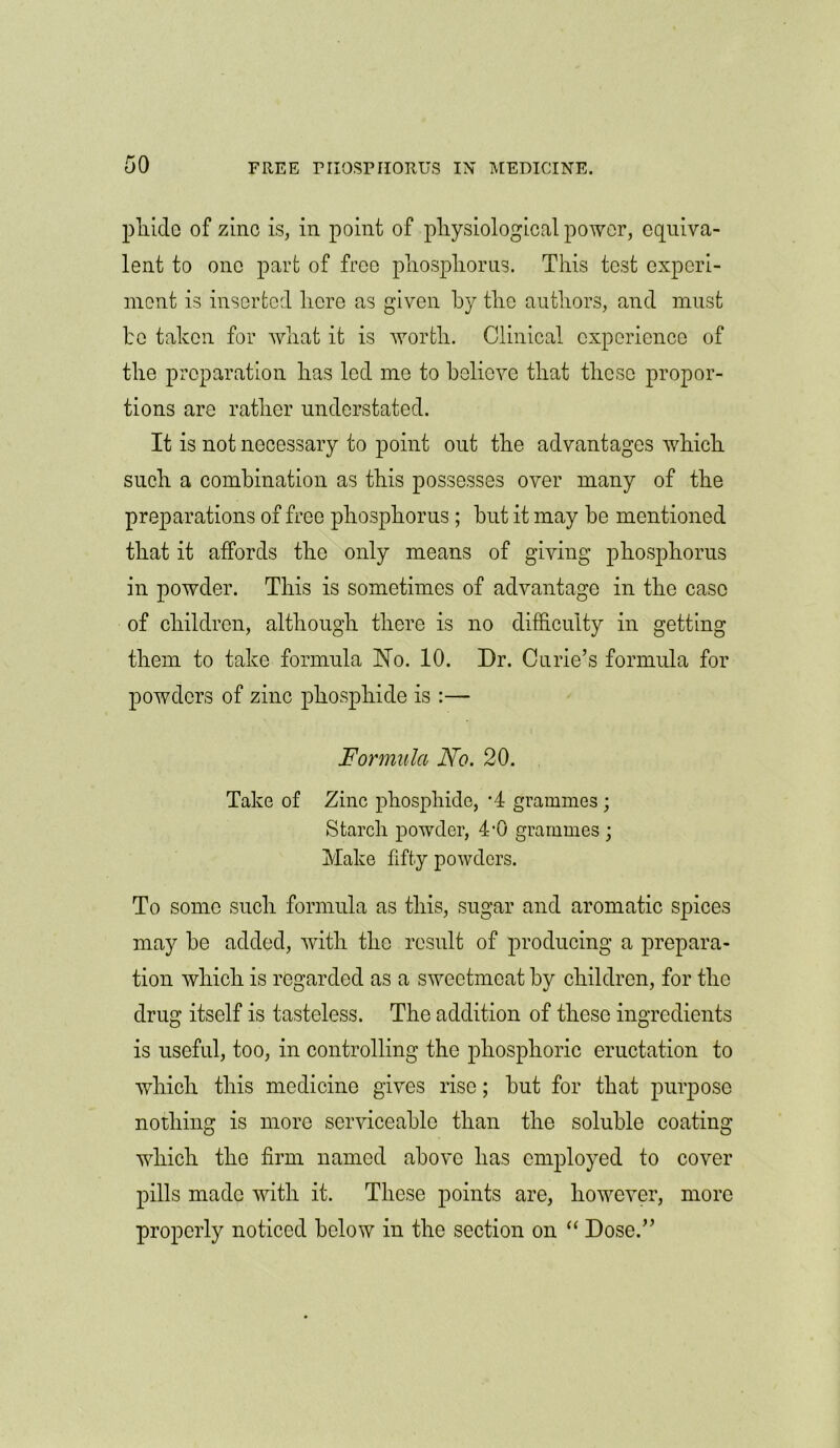 pliido of zinc is, in point of physiological power, equiva- lent to one part of free phosphorus. This test experi- ment is inserted here as given by the authors, and must be taken for what it is worth. Clinical experience of the preparation has led me to believe that these propor- tions are rather understated. It is not necessary to point out the advantages which such a combination as this possesses over many of the preparations of free phosphorus ; hut it may be mentioned that it affords the only means of giving phosphorus in powder. This is sometimes of advantage in the case of children, although there is no difficulty in getting them to take formula Ho. 10. Dr. Curie’s formula for powders of zinc phosphide is :— Formula No. 20. Take of Zinc phosphide, *4 grammes ; Starch powder, 4-0 grammes ; Make fifty powders. To some such formula as this, sugar and aromatic spices may he added, with the result of producing a prepara- tion which is regarded as a sweetmeat by children, for the drug itself is tasteless. The addition of these ingredients is useful, too, in controlling the phosphoric eructation to which this medicine gives rise; hut for that purpose nothing is more serviceable than the soluble coating which the firm named above has employed to cover pills made with it. These points are, however, more properly noticed below in the section on “ Dose.”