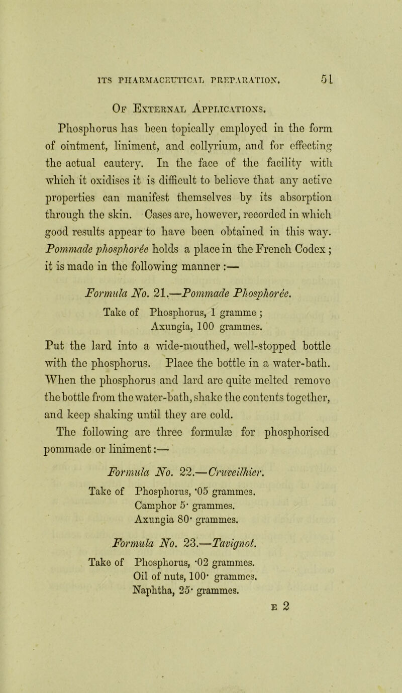 Of External Applications. Phosphorus has been topically employed in the form of ointment, liniment, and collyrium, and for effecting the actual cautery. In the face of the facility with which it oxidises it is difficult to believe that any active properties can manifest themselves by its absorption through the skin. Cases are, however, recorded in which good results appear to have been obtained in this way. Pommade phosphoree holds a place in the French Codex ; it is made in the following manner :— Formula No. 21.—Pommacle Phosphoree. Take of Phosphorus, 1 gramme ; Axungia, 100 grammes. Put the lard into a wide-mouthed, well-stopped bottle with the phosphorus. Place the bottle in a water-bath. When the phosphorus and lard arc quite melted remove the bottle from the water-bath, shake the contents together, and keep shaking until they are cold. The following are three formula) for phosphorised pommado or liniment:— Formula No. 22.—Cruveilhier. Take of Phosphorus, '05 grammes. Camphor 5' grammes. Axungia 80' grammes. Formula No. 23.—Tavignot. Take of Phosphorus, '02 grammes. Oil of nuts, 100' grammes. Naphtha, 25* grammes. E 2