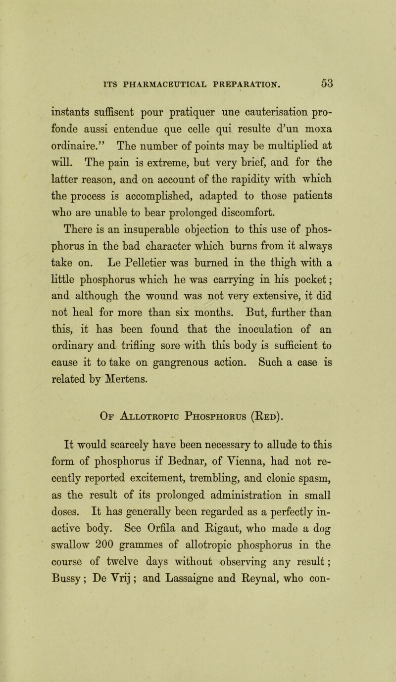 instants suffisent pour pratiquer une cauterisation pro- fonde aussi entendue que celle qui resulte d’un moxa ordinaire.” The number of points may be multiplied at will. The pain is extreme, but very brief, and for the latter reason, and on account of the rapidity with which the process is accomplished, adapted to those patients who are unable to bear prolonged discomfort. There is an insuperable objection to this use of phos- phorus in the bad character which burns from it always take on. Le Pelletier was burned in the thigh with a little phosphorus which he was carrying in his pocket; and although the wound was not very extensive, it did not heal for more than six months. But, further than this, it has been found that the inoculation of an ordinary and trifling sore with this body is sufficient to cause it to take on gangrenous action. Such a case is related by Mertens. Of Allotropic Phosphorus (Red). % It would scarcely have been necessary to allude to this form of phosphorus if Bednar, of Yienna, had not re- cently reported excitement, trembling, and clonic spasm, as the result of its prolonged administration in small doses. It has generally been regarded as a perfectly in- active body. See Orfila and Rigaut, who made a dog swallow 200 grammes of allotropic phosphorus in the course of twelve days without observing any result; Bussy; De Vrij; and Lassaigne and Reynal, who con-