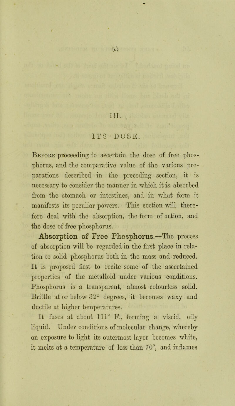 / III. , V J ITS DOSE. Before proceeding to ascertain the dose of free phos- phorus, and the comparative value of the various pre- parations described in the preceding section, it is necessary to consider the manner in which it is absorbed from the stomach or intestines, and in what form it manifests its peculiar powers. This section will there- fore deal with the absorption, the form of action, and the dose of free phosphorus. Absorption of Free Phosphorus.—The process of absorption will be regarded in the first place in rela- tion to solid phosphorus both in the mass and reduced. It is proposed first to recite some of the ascertained properties of the metalloid under various conditions. Phosphorus is a transparent, almost colourless solid. Brittle at or below 32° degrees, it becomes waxy and ductile at higher temperatures. It fuses at about IIP F., forming a viscid, oily liquid. Under conditions of molecular change, whereby on exposure to light its outermost layer becomes white, it melts at a temperature of less than 70°, and inflames
