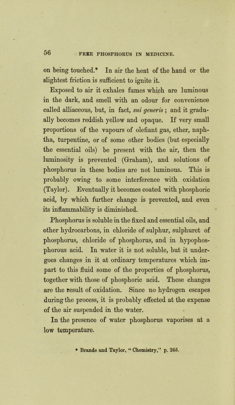 on being touched.* In air the beat of the band or tbe slightest friction is sufficient to ignite it. Exposed to air it exhales fumes which are luminous in the dark, and smell with an odour for convenience called alliaceous, but, in fact, sui generis ; and it gradu- ally becomes reddish yellow and opaque. If very small proportions of the vapours of olefiant gas, ether, naph- tha, turpentine, or of some other bodies (but especially the essential oils) be present with the air, then the luminosity is prevented (Graham), and solutions of phosphorus in these bodies are not luminous. This is probably owing to some interference with oxidation (Taylor). Eventually it becomes coated with phosphoric acid, by which further change is prevented, and even its inflammability is diminished. Phosphorus is soluble in the fixed and essential oils, and other hydrocarbons, in chloride of sulphur, sulphuret of phosphorus, chloride of phosphorus, and in hypophos- phorous acid. In water it is not soluble, but it under- goes changes in it at ordinary temperatures which im- part to this fluid some of the properties of phosphorus, together with those of phosphoric acid. These changes are the result of oxidation. Since no hydrogen escapes during the process, it is probably effected at the expense of the air suspended in the water. In the presence of water phosphorus vaporises at a low temperature. * Brande and Taylor, “ Chemistry,” p. 265.
