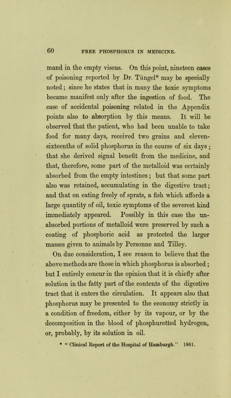 mand in the empty viscus. On this point, nineteen cases of poisoning reported by Dr. T ungel* may be specially noted; since he states that in many the toxic symptoms became manifest only after the ingestion of food. The case of accidental poisoning related in the Appendix points also to absorption by this means. It will be observed that the patient, who had been unable to take food for many days, received two grains and eleven- sixteenths of solid phosphorus in the course of six days ; that she derived signal benefit from the medicine, and that, therefore, some part of the metalloid was certainly absorbed from the empty intestines ; hut that some part also was retained, accumulating in the digestive tract; and that on eating freely of sprats, a fish which affords a large quantity of oil, toxic symptoms of the severest kind immediately appeared. Possibly in this case the un- absorbed portions of metalloid were preserved by such a coating of phosphoric acid as protected the larger masses given to animals by Personne and Tilley. On due consideration, I see reason to believe that the above methods are those in which phosphorus is absorbed; hut I entirely concur in the opinion that it is chiefly after solution in the fatty part of the contents of the digestive tract that it enters the circulation. It appears also that phosphorus may be presented to the economy strictly in a condition of freedom, either by its vapour, or by the decomposition in the blood of phosphuretted hydrogen, or, probably, by its solution in oil. * “ Clinical Report of the Hospital of Hamburgh.” 1861.