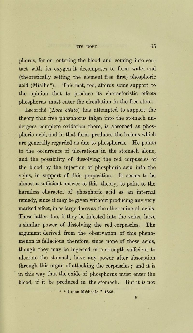 phorus, for on entering the blood and coining into con- tact with its oxygen it decomposes to form water and (theoretically setting the element free first) phosphoric acid (Mialhe*). This fact, too, affords some support to the opinion that to produce its characteristic effects phosphorus must enter the circulation in the free state. Lecorche {Loco citato) has attempted to support the theory that free phosphorus fallen into the stomach un- dergoes complete oxidation there, is absorbed as phos- phoric acid, and in that form produces the lesions which are generally regarded as due to phosphorus. He points to the occurrence of ulcerations in the stomach alone, and the possibility of dissolving the red corpuscles of the blood by the injection of phosphoric acid into the veins, in support of this proposition. It seems to be almost a sufficient answer to this theory, to point to the harmless character of phosphoric acid as an internal remedy, since it may be given without producing any very marked effect, in as large doses as the other mineral acids. These latter, too, if they be injected into the veins, have a similar power of dissolving the red corpuscles. The argument derived from the observation of this pheno- menon is fallacious therefore, since none of those acids, though they may be ingested of a strength sufficient to ulcerate the stomach, have any power after absorption through this organ of attacking the corpuscles ; and it is in this way that the oxide of phosphorus must enter the blood, if it be produced in the stomach. But it is not * “ Union Medicale,” 1868.