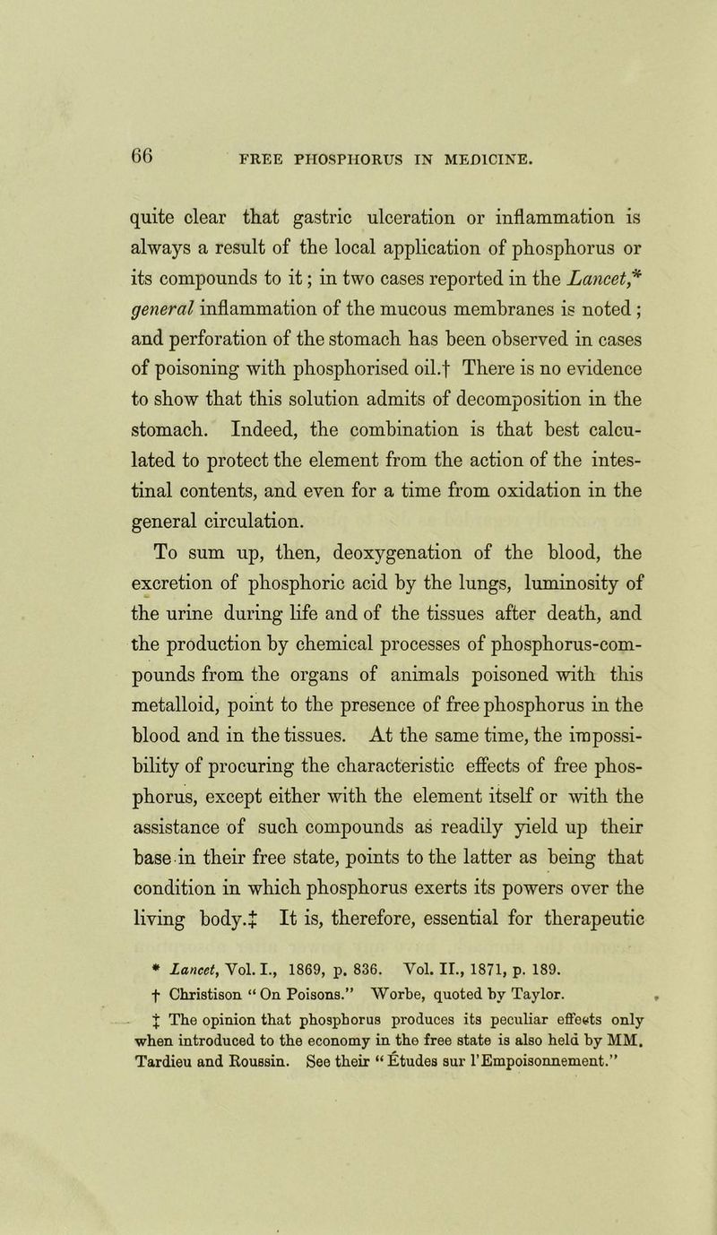 quite clear that gastric ulceration or inflammation is always a result of the local application of phosphorus or its compounds to it; in two cases reported in the Lancet* general inflammation of the mucous membranes is noted ; and perforation of the stomach has been observed in cases of poisoning with phosphorised oil.f There is no evidence to show that this solution admits of decomposition in the stomach. Indeed, the combination is that best calcu- lated to protect the element from the action of the intes- tinal contents, and even for a time from oxidation in the general circulation. To sum up, then, deoxygenation of the blood, the excretion of phosphoric acid by the lungs, luminosity of the urine during life and of the tissues after death, and the production by chemical processes of phosphorus-com- pounds from the organs of animals poisoned with this metalloid, point to the presence of free phosphorus in the blood and in the tissues. At the same time, the impossi- bility of procuring the characteristic effects of free phos- phorus, except either with the element itself or with the assistance of such compounds as readily yield up their base in their free state, points to the latter as being that condition in which phosphorus exerts its powers over the living body.* It is, therefore, essential for therapeutic * Lancet, Yol. I., 1869, p. 836. Yol. II., 1871, p. 189. f Christison “ On Poisons.” Worbe, quoted by Taylor. X The opinion that phosphorus produces its peculiar efleets only when introduced to the economy in the free state is also held by MM. Tardieu and Roussin. See their “ Etudes sur l’Empoisonnement.”