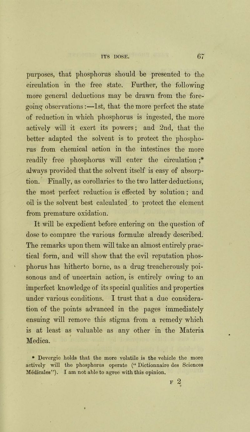 purposes, that phosphorus should be presented to the circulation in the free state. Further, the following more general deductions may be drawn from the fore- going observations:—1st, that the more perfect the state of reduction in which phosphorus is ingested, the more actively will it exert its powers; and 2nd, that the better adapted the solvent is to protect the phospho- rus from chemical action in the intestines the more readily free phosphorus will enter the circulation ;* always provided that the solvent itself is easy of absorp- tion. Finally, as corollaries to the two latter deductions, the most perfect reduction is effected by solution; and oil is the solvent best calculated to protect the element from premature oxidation. It will he expedient before entering on the question of dose to compare the various formulse already described. The remarks upon them will take an almost entirely prac- tical form, and will show that the evil reputation phos- phorus has hitherto borne, as a drug treacherously poi- sonous and of uncertain action, is entirely owing to an imperfect knowledge of its special qualities and properties under various conditions. I trust that a due considera- tion of the points advanced in the pages immediately ensuing will remove this stigma from a remedy which is at least as valuable as any other in the Materia Medica. * Devergie holds that the more volatile is the vehicle the more actively will the phosphorus operate (“ Dictionnaire des Sciences Medicales”). I am not able to agree with this opinion. F 2