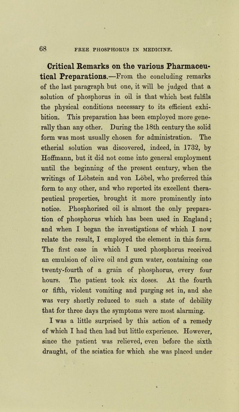 Critical Remarks on the various Pharmaceu- tical Preparations.—From the concluding remarks of the last paragraph but one, it will he judged that a solution of phosphorus in oil is that which best fulfils the physical conditions necessary to its efficient exhi- bition. This preparation has been employed more gene- rally than any other. During the 18th century the solid form was most usually chosen for administration. The etherial solution was discovered, indeed, in 1732, by Hoffmann, but it did not come into general employment until the beginning of the present century, when the writings of Lobstein and von Lobel, who preferred this form to any other, and who reported its excellent thera- peutical properties, brought it more prominently into notice. Phosphorised oil is almost the only prepara- tion of phosphorus which has been used in England; and when I began the investigations of which I now relate the result, I employed the element in this form. The first case in which I used phosphorus received an emulsion of olive oil and gum water, containing one twenty-fourth of a grain of phosphorus, every four hours. The patient took six doses. At the fourth or fifth, violent vomiting and purging set in, and she was very shortly reduced to such a state of debility that for three days the symptoms were most alarming. I was a little surprised by this action of a remedy of which I had then had but little experience. However, since the patient was relieved, even before the sixth draught, of the sciatica for which she was placed under