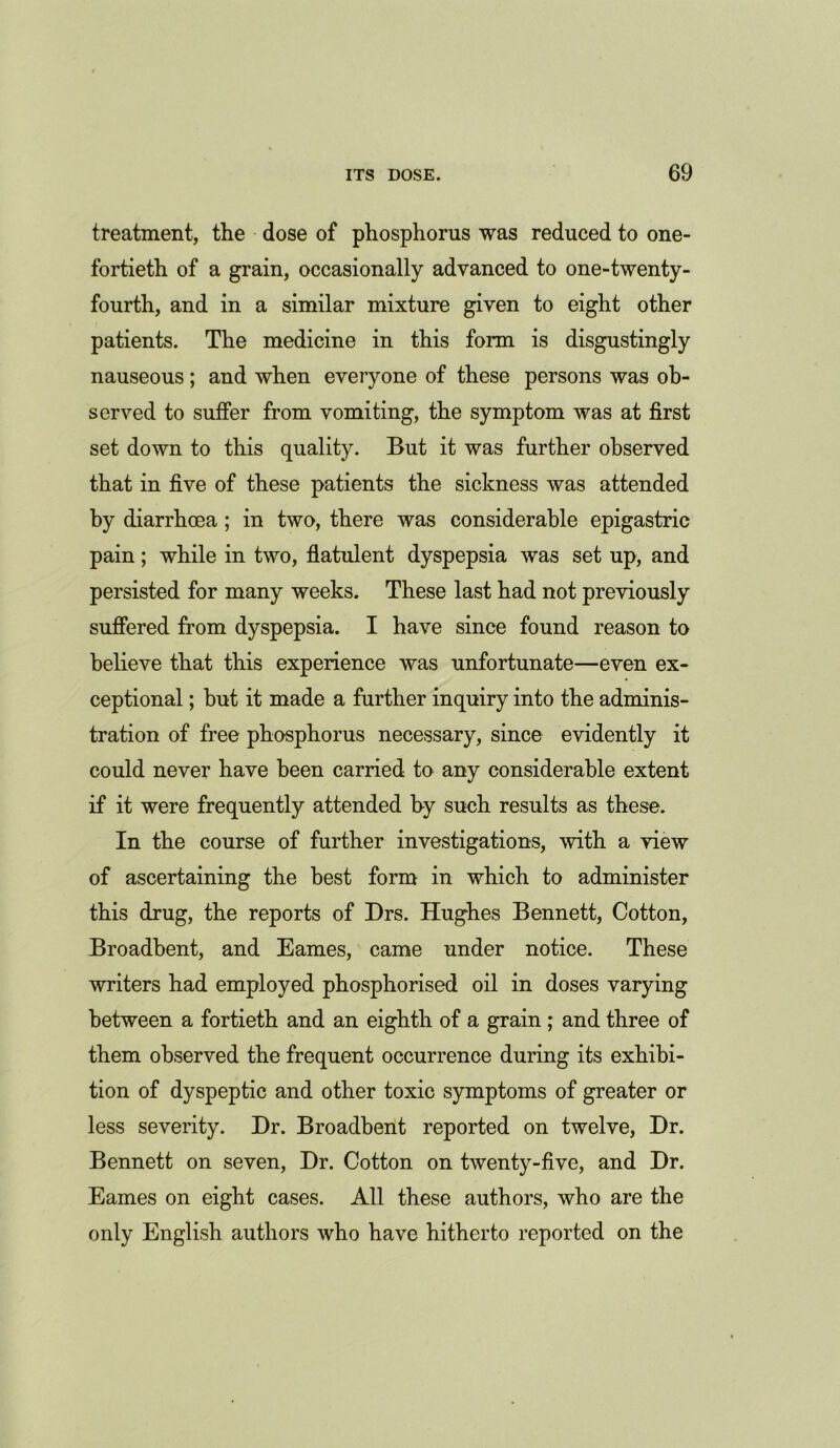 treatment, the dose of phosphorus was reduced to one- fortieth of a grain, occasionally advanced to one-twenty- fourth, and in a similar mixture given to eight other patients. The medicine in this form is disgustingly nauseous; and when everyone of these persons was ob- served to suffer from vomiting, the symptom was at first set down to this quality. But it was further observed that in five of these patients the sickness was attended by diarrhoea; in two, there was considerable epigastric pain; while in two, flatulent dyspepsia was set up, and persisted for many weeks. These last had not previously suffered from dyspepsia. I have since found reason to believe that this experience was unfortunate—even ex- ceptional ; but it made a further inquiry into the adminis- tration of free phosphorus necessary, since evidently it could never have been carried to any considerable extent if it were frequently attended by such results as these. In the course of further investigations, with a view of ascertaining the best form in which to administer this drug, the reports of Drs. Hughes Bennett, Cotton, Broadbent, and Eames, came under notice. These writers had employed phosphorised oil in doses varying between a fortieth and an eighth of a grain ; and three of them observed the frequent occurrence during its exhibi- tion of dyspeptic and other toxic symptoms of greater or less severity. Dr. Broadbent reported on twelve, Dr. Bennett on seven, Dr. Cotton on twenty-five, and Dr. Eames on eight cases. All these authors, who are the only English authors who have hitherto reported on the