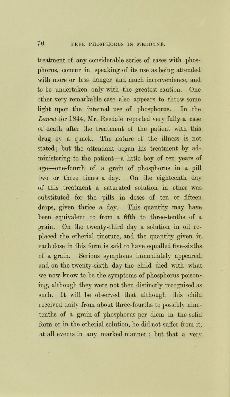 treatment of any considerable series of cases with phos- phorus, concur in speaking of its use as being attended with more or less danger and much inconvenience, and to be undertaken only with the greatest caution. One other very remarkable case also appears to throw some light upon the internal use of phosphorus. In the Lancet for 1844, Mr. Reedale reported very fully a case of death after the treatment of the patient with this drug by a quack. The nature of the illness is not stated; but the attendant began his treatment by ad- ministering to the patient—a little hoy of ten years of age—one-fourth of a grain of phosphorus in a pill two or three times a day. On the eighteenth day of this treatment a saturated solution in ether was substituted for the pills in doses of ten or fifteen drops, given thrice a day. This quantity may have been equivalent to from a fifth to three-tenths of a grain. On the twenty-third day a solution in oil re- placed the etherial tincture, and the quantity given in each dose in this form is said to have equalled five-sixths of a grain. Serious symptoms immediately appeared, and on the twenty-sixth day the child died with what we now know to be the symptoms of phosphorus poison- ing, although they were not then distinctly recognised as such. It will be observed that although this child received daily from about three-fourths to possibly nine- tenths of a grain of phosphorus per diem in the solid form or in the etherial solution, he did not suffer from it, at all events in any marked manner ; hut that a very